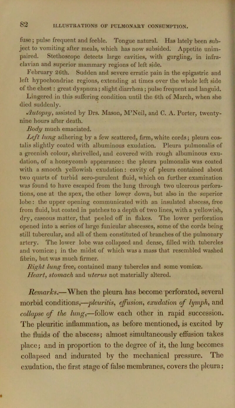 fuse; pulse frequent and feeble. Tongue natural. Has lately been sub- ject to vomiting after meals, which has now subsided. Appetite unim- paired. Stethoscope detects large cavities, with gurgling, in infra- clavian and superior mammary regions of left side. February 26th. Sudden and severe erratic pain in the epigastric and left hypochondriac regions, extending at times over the whole left side of the chest: great dyspnoea; slight diarrhoea; pulse frequent and languid. Lingered in this suffering condition until the 6th of March, when she died suddenly. Autopsy, assisted by Drs. Mason, M’Neil, and C. A. Porter, twenty- nine hours after death. Body much emaciated. Left lung adhering by a few scattered, firm, white cords; pleura cos- talis slightly coated with albuminous exudation. Pleura pulmonalis of a greenish colour, shrivelled, and covered with rough albuminous exu- dation, of a honeycomb appearance: the pleura pulmonalis was coated with a smooth yellowish exudation: cavity of pleura contained about two quarts of turbid sero-purulent fluid, which on further examination was found to have escaped from the lung through two ulcerous perfora- tions, one at the apex, the other lower down, but also in the superior lobe: the upper opening communicated with an insulated abscess, free from fluid, but coated in patches to a depth of two lines, with a yellowish, dry, caseous matter, that peeled off in flakes. The lower perforation opened into a series of large funicular abscesses, some of the cords being still tubercular, and all of them constituted of branches of the pulmonary artery. The lower lobe was collapsed and dense, filled with tubercles and vomicae; in tlie midst of which was a mass that resembled washed fibrin, but was much firmer. liight lung free, contained many tubercles and some vomicae. Heart, stomach and uterus not materially altered. Remarks.—When the pleura has become perforated, several morbid conditions,—plcuritis, effusion, exudation of lymph, and collapse of the lung,—follow each other in rapid succession. The pleuritic inflammation, as before mentioned, is excited by the fluids of the abscess; almost simultaneously efiusion takes place; and in proportion to the degree of it, the lung becomes collapsed and indurated by the mechanical pressure. The exudation, the first stage of false membranes, covers the pleura;