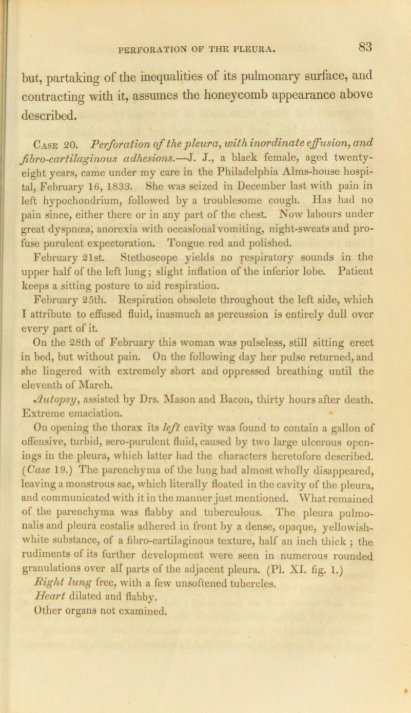 but, partaking of the inequalities of its pulmonary surface, and contracting witli it, assumes the honeycomb appearance above described. Case 20. Perforation of the pleura^ with inordinate effusion, and fibro-cartilaginous adhesions.—J. J., a black female, aged twenty- eight years, came under my care in the Philadelphia Alms-house hospi- tal, Fehruju-y 16, 1833. She was seized in December last with pain in left hypochondrium, followed by a troublesome cough. Has had no pain since, either there or in any part of the chest Now labours under great dyspncea, anorexia with occasional vomiting, night-saveats and pro- fuse purulent expectoration. Tongue red and polished. February 21st Stethoscope yields no respiratory sounds in the upper half of the left lung; slight inflation of tlie inferior lobe. Patient keeps a sitting posture to aid respiration. February 25th. Respiration obsolete throughout Uie left side, which I attribute to effused fluid, inasmuch as percussion is entirely dull over every part of it On tlie 28th of February this woman was pulsele.ss, still sitting erect in bed, but witliout pain. On tlie following day her pulse returned, and she lingered with extremely short and oppressed breathing until tlie eleventh of March. *^lutopsy, assisted by Drs. Mason and Bacon, thirty hours after death. Extreme emaciation. On opening the thorax its left cavity was found to contain a gallon of offensive, turbid, sero-purulent fluid, caused by two large ulcerous open- ings in the pleura, which latter had the characters heretofore descril)ed. [Case 19.) The parenchyma of the lung had almost wholly disappeared, leaving a monstrous sac, which literally floated in the cavity of the pleura, and communicated with it in the manner just mentioned. What remained of tl»e parenchyma was flabby and tuberculous. The pleura pulmo- nalis and pleura costalis adhered in front by a dense, opaque, yellowish- white substance, of a fil)ro-cartilaginous texture, half an inch thick ; the rudiments of its further development were seen in numerous rounded granulations over all parts of the adjacent pleura. (PI. XI. fig. 1.) Right lung free, with a few unsoftened tubercles. Heart dilated and flabby. Other organs not examined.