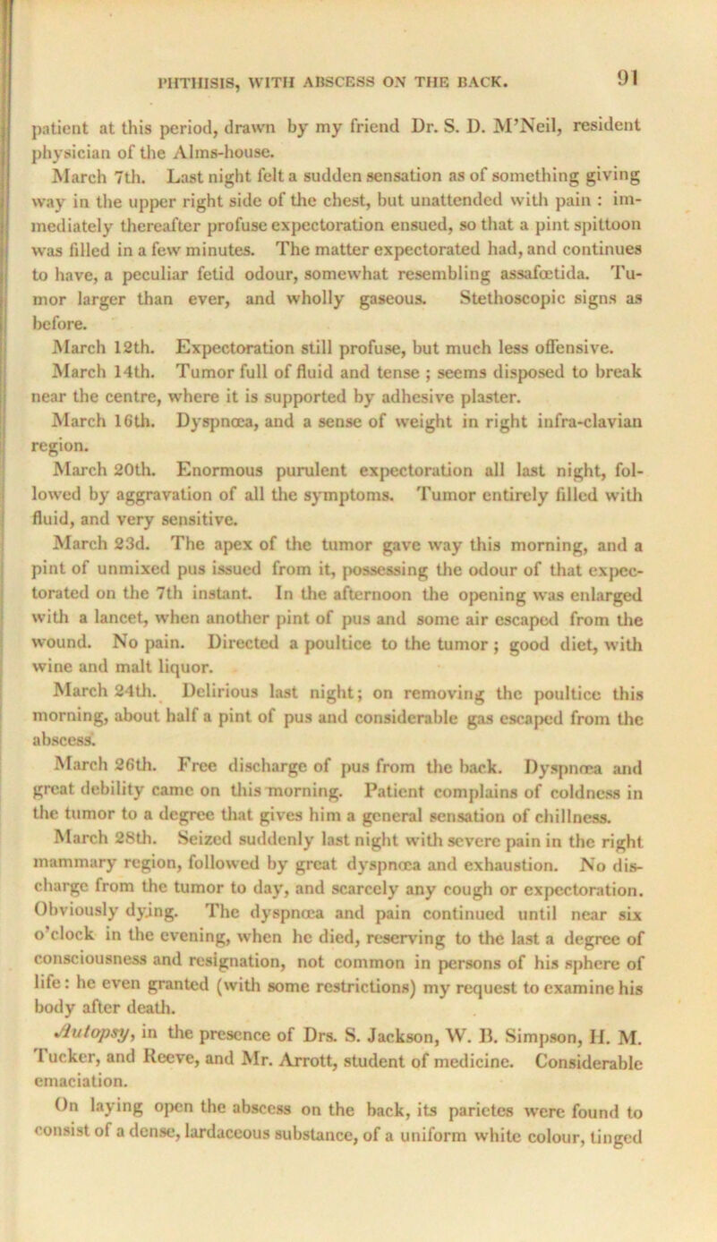 patient at this period, drawn by my friend Dr. S. D. M’Neil, resident physician of tlie Alms-house. March 7th. Last night felt a sudden sensation as of something giving way in the upper right side of the chest, but unattended witli pain : im- mediately thereafter profuse expectoration ensued, so that a pint spittoon was filled in a few minutes. The matter expectorated had, and continues to have, a peculiar fetid odour, somewhat resembling assafeetida. Tu- mor larger than ever, and wholly gaseous. Stethoscopic signs as before. March 12th. Expectoration still profuse, but much less offensive. March 14th. Tumor full of fluid and tense ; seems disposed to break near the centre, where it is supported by adhesive plaster. March 16th. Dyspnoea, and a sense of weight in right infra-clavian region. March 20th. Enormous purulent expectoration all last night, fol- lowed by aggravation of all tlie symptoms. Tumor entirely filled witli fluid, and very sensitive. March 23d. The apex of the tumor gave way this morning, and a pint of unmixed pus issued from it, possessing the odour of that exjicc- torated on the 7th instant In tlie afternoon the opening was enlarged with a lancet, when another pint of pus and some air escapotl from tlie wound. No pain. Directed a poultice to the tumor ; good diet, with wine and malt liquor. March 24th. Delirious last night; on removing the poultice this morning, about half a pint of pus and considerable gas escaped from the abscess'. March 26th. Free discharge of pus from the back. Dyspnoea and great debility came on tliis morning. Patient complains of coldness in the tumor to a degree that gives him a general sensation of chillncss. March 28th. Seized suddenly last night with severe pain in the right mammary region, followed by great dy.spnoca and exhaustion. No dis- charge from the tumor to day, and scarcely any cough or expectoration. Obviously dying. The dyspmea and pain continued until near six o’clock in the evening, when he died, reserving to the last a degree of consciousness and resignation, not common in persons of his sphere of life: he even granted (with some restrictions) my request to examine his body after deatli. Autopsy^ in the presence of Drs. S. Jackson, W. D. Simpson, II. M. I ucker, and Reeve, and Mr. Arrott, student of medicine. Considerable emaciation. On laying open the abscess on the back, its parietes were found to consist of a dense, lardaceous substance, of a uniform white colour, tinged