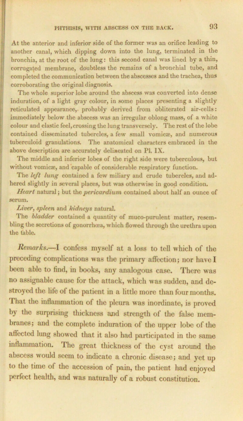 At the anterior and inferior side of the former was an orifice leading to another canal, which dipping down into tlie lung, terminated in the bronchia, at the root of the lung: this second canal was lined by a thin, corrugated membrane, doubtless the remains of a bronchial tube, and completed the communication between the abscesses and the trachea, tlius corroborating the original diagnosis. The whole superior lobe around the abscess was converted into dense induration, of a light gray colour, in some places presenting a slightly reticulated appearance,- probably derived from obliterated air-cells: immediately below the abscess was an irregular oblong mass, of a white colour and elastic feel, crossing the lung transversely. The rest of the lobe contained disseminated tubercles, a few small vomicae, and numerous tuberculoid granulations. The anatomical characters embraced in tlie above description are accurately delineated on PI, IX. The middle and inferior lobes of the right side were tuberculous, but without vomicae, and capable of considerable respiratory function. The /ey/ lung contained a few miliary and crude tubercles, and ad- hered slightly in several places, but was otherwise in good condition. Heart natural; but the pericardium contained about half an ounce of serum. Liver, spleen and kidneys natural. The bladder contained a quantity of muco-purulent matter, resem- bling the secretions of gonorrhoea, which flowed through the uretlira upon the table. Remarks.—I confess myself at a loss to tell which of the preceding complications was the primary affection; nor have I been able to find, in books, any analogous case. There was no assignable cause for the attack, which w as sudden, and de- stroyed the life of the patient in a little more than four months. That the inflammation of the pleura was inordinate, is proved by the suiq^rising thickness and strength of the false mem- branes; and the complete induration of the upper lobe of the affected lung showed that it also had jwirticipated in the same inflammation. The great tliickness of the cyst around the abscess would seem to indicate a chronic disease; and yet up to the time of the accession of pain, the patient had enjoyed perfect health, and was naturally of a robust constitution.