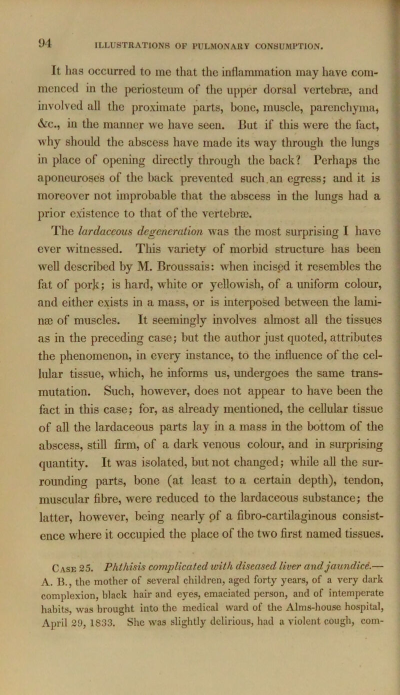 It has occurred to me that the inflammation may have com- menced in the periosteum of the upper dorsal vertebne, and involved all the proximate parts, bone, muscle, parenchyma, &c., in the manner we have seen. J3ut if this were the fact, why should the abscess have made its way through the lungs in place of opening directly through the back? Perhaps the aponeuroses of the back prevented such.an egress; and it is moreover not improbable that the abscess in the lungs had a prior existence to that of the vertebroe. The lardaccous degeneration was the most surprising I have ever witnessed. This variety of morbid structure has been well described by M. Broussais: when incispd it resembles the fat of pork; is hard, white or yellowish, of a uniform colour, and either exists in a mass, or is interposed between the lami- na) of muscles. It seemingly involves almost all the tissues as in the preceding case; but the author just quoted, attributes the phenomenon, in every instance, to the influence of the cel- lular tissue, which, he informs us, undergoes the same trans- mutation. Such, however, does not appear to have been the fact in this case; for, as already mentioned, the cellular tissue of all the lardaceous parts lay in a mass in the bottom of the abscess, still firm, of a dark venous colour, and in surprising quantity. It was isolated, but not changed; while all the sur- rounding parts, bone (at least to a certain depth), tendon, muscular fibre, were reduced to the lardaceous substance; the latter, however, being nearly pf a fibro-cartilaginous consist- ence where it occupied the place of the two first named tissues. > if i .1 >> I i i i \ Case 25. Phthisis complicated with diseased liver and jaundice.— A. B., the mother of several children, aged forty years, of a very dark complexion, black hair and eyes, emaciated person, and of intemperate habits, was brought into the medical ward of the Alms-house hospital, April 29, 1833. She was slightly delirious, had a violent cough, com-