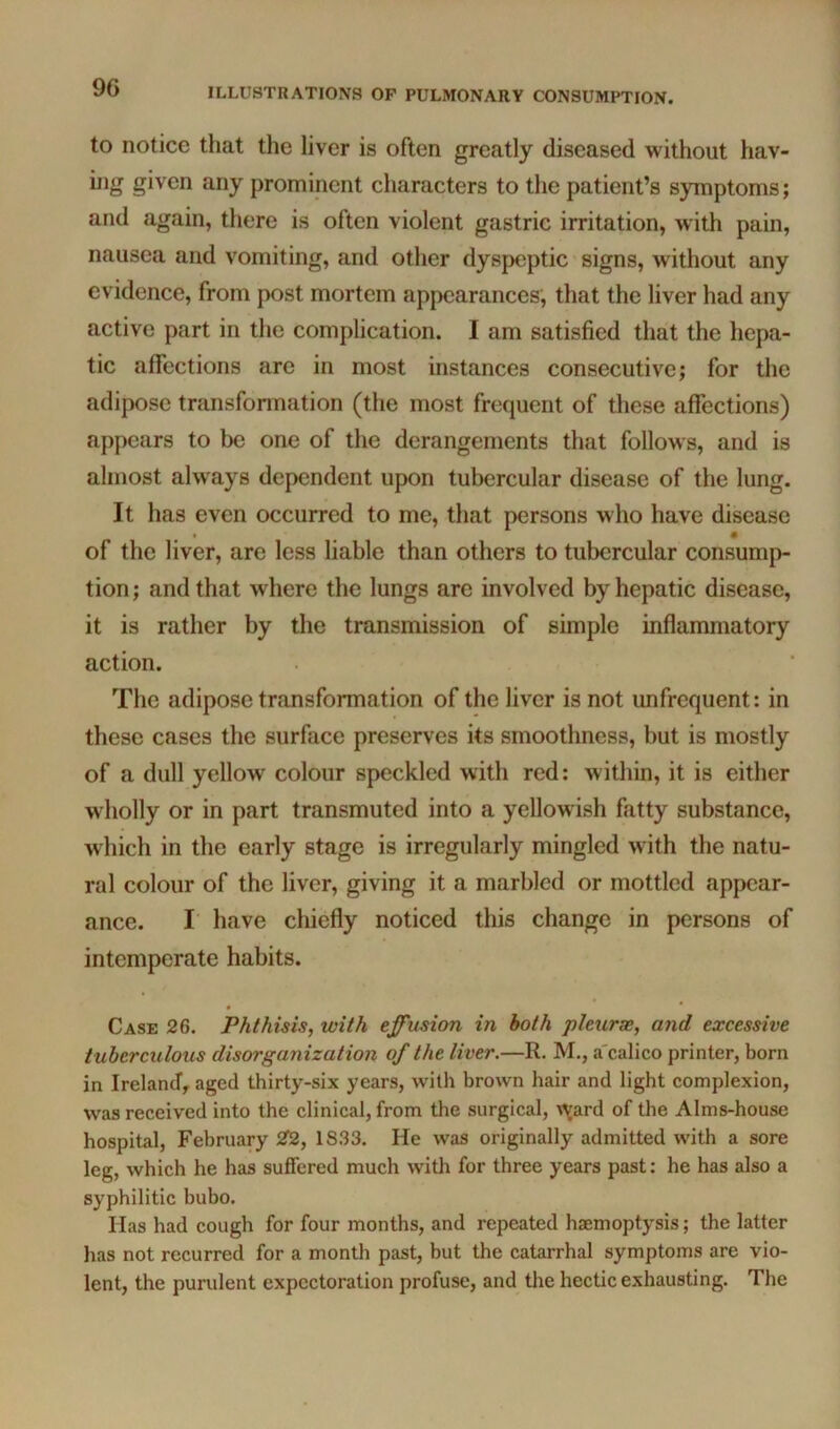 to notice that the liver is often greatly diseased without hav- ing given any prominent characters to the patient’s symptoms; and again, there is often violent gastric irritation, with pain, nausea and vomiting, and other dyspeptic signs, without any evidence, from post mortem appearances, that the liver had any active part in the complication. I am satisfied that the hepa- tic affections arc in most instances consecutive; for the adipose transfonnation (the most frequent of these affections) appears to be one of the derangements that follow s, and is almost always dependent upon tubercular disease of the lung. It has even occurred to me, that persons who have disease of the liver, are less liable than others to tubercular consump- tion; and that where the lungs are involved by hepatic disease, it is rather by the transmission of simple inflammatory action. The adipose transformation of the liver is not unfrequent: in these cases the surface preserves its smoothness, but is mostly of a dull yellow colour speckled with red: within, it is either wfliolly or in part transmuted into a yellowish fatty substance, which in the early stage is irregularly mingled with the natu- ral colour of the liver, giving it a marbled or mottled appear- ance. r have chiefly noticed this change in persons of intemperate habits. • * Case 26. Phthisis, with effusion in both pleurse, and excessive tuberculous disorganization of the liver.—R. M., a'calico printer, born in Ireland, aged thirty-six years, with brown hair and light complexion, was received into the clinical, from the surgical, \^jard of the Alms-house hospital, February 2f2, 1833. He was originally admitted with a sore leg, which he has suffered much with for three years past: he has also a syphilitic bubo. Has had cough for four months, and repeated haemoptysis; the latter has not recurred for a month past, but the catarrhal symptoms are vio- lent, the purulent expectoration profuse, and the hectic exhausting. The