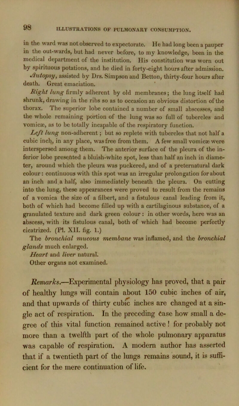 in the ward was not observed to expectorate. He had long been a pauper in the out-wards, but had never before, to my knowledge, been in the medical department of the institution. His constitution was worn out by spirituous potations, and he died in forty-eight hours after admission. •Autopsy, assisted by Drs. Simpson and Betton, thirty-four hours after death. Great emaciation. Right lung firmly adherent by old membranes; the lung itself had shrunk, drawing in the ribs so as to occasion an obvious distortion of the thorax. The superior lobe contained a number of small abscesses, and the whole remaining portion of the lung was so full of tubercles and vomicae, as to be totally incapable of the respiratory function. Left lung non-adherent; but so replete with tubercles that not half a cubic inch, in any place, was free from them. A few small vomicae were interspersed among them. The anterior surface of the pleura of the in- ferior lobe presented a bluish-white spot, less than half an inch in diame- ter, around which the pleura was puckered, and of a preternatural dark colour: continuous with this spot was an irregular prolongation for about an inch and.a half, also immediately beneath the pleura. On cutting into the lung, these appearances were proved to result from the remains of a vomica the size of a filbert, and a fistulous canal leading from it, both of which had become filled up witli a cartilaginous substance, of a granulated texture and dark green colour: in other words, here was an abscess, with its fistulous canal, both of which had become perfectly cicatrized. (PI. XII. fig. 1.) The bronchial mucous membane was inflamed, and the bronchial glands much enlarged. Heart and liver natural. Other organs not examined. Remarks.—Experimental physiology has proved, that a pair of healthy lungs will contain about 150 cubic inches of air, and that upwards of thirty cubic inches are changed at a sin- gle act of respiration. In the preceding Case how small a de- gree of this vital function remained active ! for probably not more than a twelfth part of the whole pulmonary apparatus was capable of respiration. A modem author has asserted that if a twentieth part of the lungs remains sound, it is suffi- cient for the mere continuation of life.