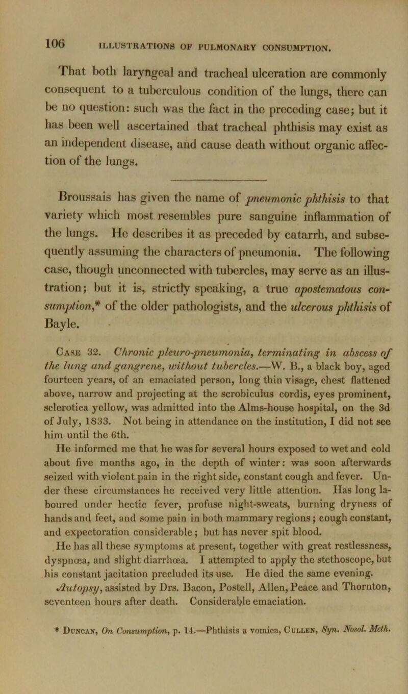 lOG That l)oth laryngeal and tracheal ulceration are commonly consequent to a tuberculous condition of the lungs, there can l)c no question: such was the fact in the preceding case; but it has been >\ ell ascertained that tracheal phthisis may exist as an independent disease, and cause death without organic affec- tion of the lungs. Broussais has given the name of jmeiimonic phthisis to that variety which most resembles pure sanguine inflammation of the lungs. He describes it as preceded by catarrh, and subse- quently assuming the characters of pneumonia. The following case, though unconnected with tubercles, may serve as an illus- tration; but it is, strictly speaking, a true apostematous con- sumption,* of the older pathologists, and the ulcerous phthisis of Bayle. Case 32. Chronic pleuro-pneumonia, terminating in abscess of the lung and gangrene, without tubercles.—W. li., a black boy, aged fourteen years, of an emaciated person, long thin visage, chest flattened above, narrow and projecting at the scrobiculus cordis, eyes prominent, sclerotica yellow, was admitted into the Alms-house hospital, on the 3d of July, 1833. Not being in attendance on the institution, I did not see him until the 6th. He informed me that he was for several hours exposed to wet and cold about five months ago, in tlie depth of winter: was soon afterwards seized with violent pain in the right side, constant cough and fever. Un- der these circumstances he received very little attention. Has long la- boured under hectic fever, profuse night-sweats, burning dryness of hands and feet, and some pain in both mammary regions; cough constant, and expectoration considerable; but has never spit blood. He has all these symptoms at present, together with great restlessness, dyspnoea, and sliglit diarrhoea. I attempted to apply the stethoscope, but his constant jacitation precluded its use. He died the same evening. Jlutopsy, assisted by l)rs. Bacon, Postell, Allen, Peace and Thornton, seventeen hours after death. Considerable emaciation. * Duncan, On Cunsumptim, p. 11.—Phthisis a vomica, Cullen, Syn. Nosol. Melh.