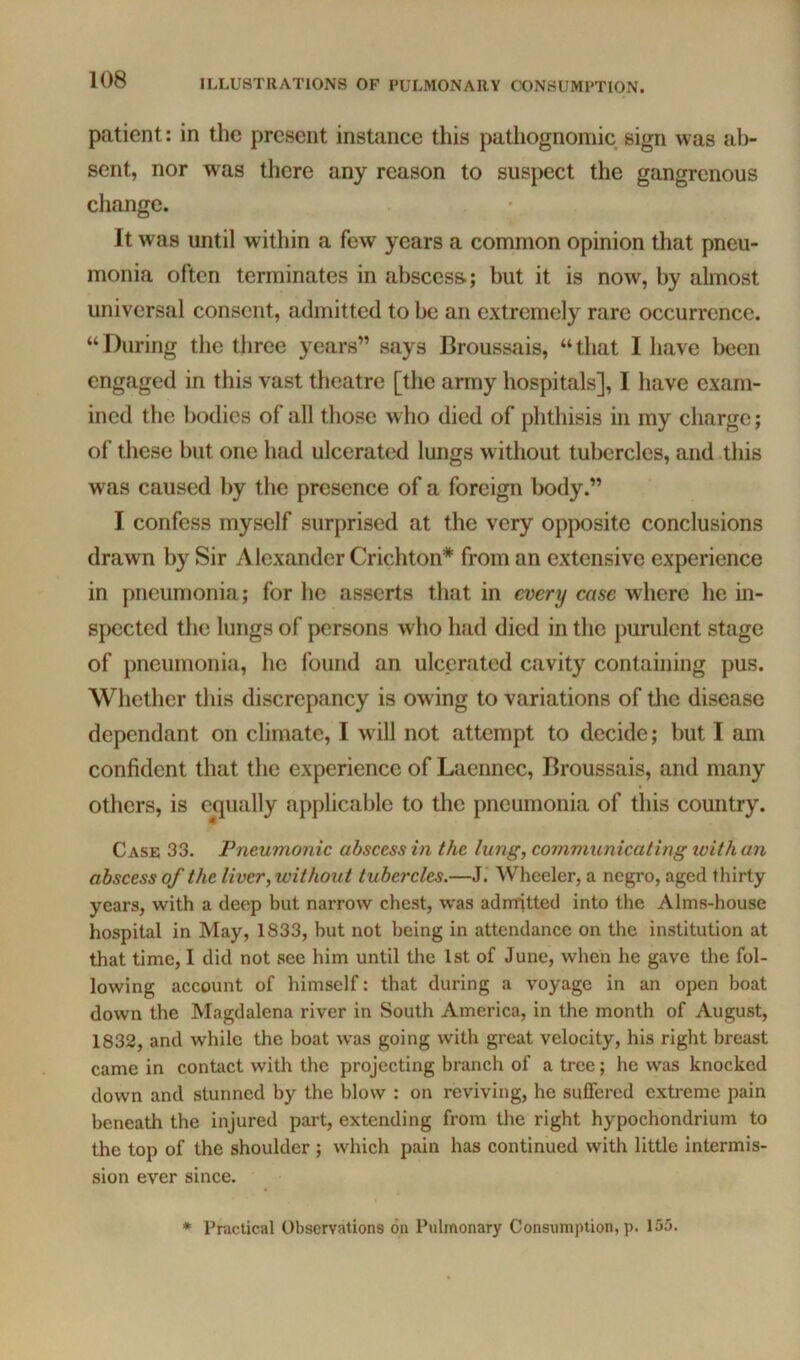 patient: in the present instance this pathognomic sign was ab- sent, nor was there any reason to suspect the gangrenous change. It was until within a few years a common opinion that pneu- monia often terminates in abscess.; but it is now, by almost universal consent, admitted to be an extremely rare occurrence. “During the three years” says Broussais, “that I have been engaged in this vast theatre [the army hospitals], I have exam- ined the bodies of all those who died of phthisis in my charge; of these but one had ulcerated lungs without tubercles, and this was caused by the presence of a foreign body.” I confess myself surprised at the very opposite conclusions drawn by Sir Alexander Crichton* from an extensive experience in pneumonia; for he asserts that in every case where he in- spected the lungs of persons who had died in the purulent stage of pneumonia, he found an ulcerated cavity containing pus. Whether this discrepancy is owing to variations of tlie disease dependant on climate, I will not attempt to decide; but I am confident that the experience of Laennec, Broussais, and many others, is e^qually applicable to the pneumonia of this country. Case 33. Pneumonic abscess ^n the lung, communicating with an abscess of the liver, without tubercles.—J.’ Wheeler, a negro, aged thirty years, with a deep but narrow chest, was admitted into the Alms-house hospital in May, 1833, but not being in attendance on the institution at that time, I did not see him until the 1st of June, when he gave the fol- lowing account of himself: that during a voyage in an open boat down the Magdalena river in South America, in the month of August, 1832, and while the boat was going with great velocity, his right breast came in contact with the projecting branch of a tree; he was knocked down and stunned by the blow : on reviving, he suffered extreme pain beneath the injured part, extending from the right hypochondrium to the top of the shoulder ; which pain has continued with little intermis- sion ever since. * Practical Observations on Pulmonary Consumption, p. 155.