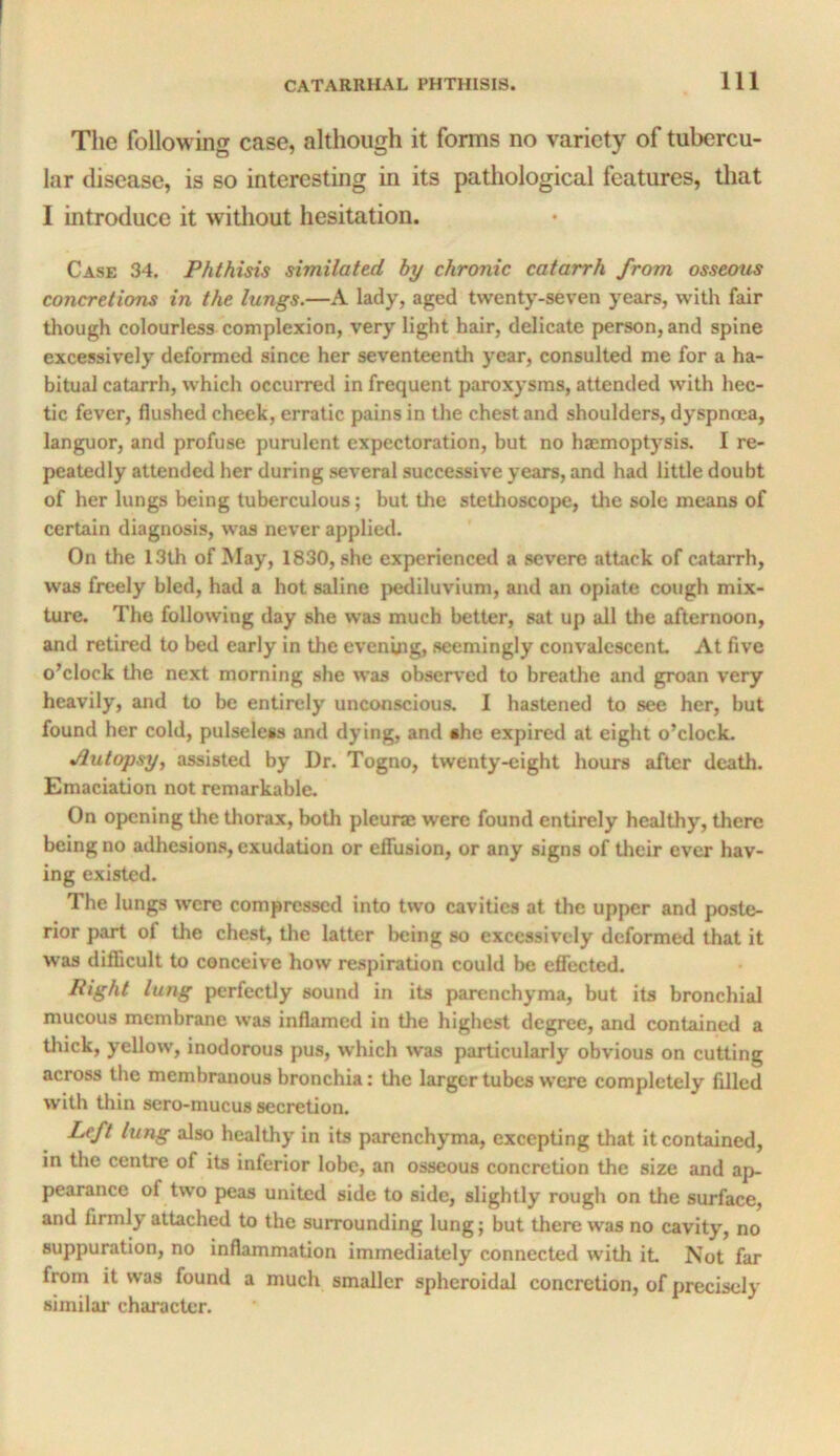 The following case, although it forms no variety of tubercu- lar disease, is so interesting in its patliological features, tliat I introduce it witliout hesitation. Case 34. Phthisis similated by chronic catarrh from osseous concretions in the lungs.—A lady, aged twenty-seven years, with fair though colourless complexion, very light hair, delicate person, and spine excessively deformed since her seventeenth year, consulted me for a ha- bitual catarrh, which occurred in frequent paroxysms, attended with hec- tic fever, flushed cheek, erratic pains in tlie chest and shoulders, dyspnoea, languor, and profuse purulent expectoration, but no haemoptysis. I re- peatedly attended her during several successive years, and had little doubt of her lungs being tuberculous; but the stethoscope, the sole means of certain diagnosis, was never applied. On the 13th of May, 1830, she experienced a severe attack of catarrh, was freely bled, had a hot saline pediluvium, and an opiate cough mix- ture. The following day she was much better, sat up all the afternoon, and retired to bed early in the evening, seemingly convalescent At five o’clock the next morning she was observed to breathe and groan very heavily, and to be entirely unconscious. I hastened to see her, but found her cold, pulseless and dying, and ahe expired at eight o’clock. jiutopsy, assisted by Dr. Togno, twenty-eight hours after death. Emaciation not remarkable. On opening tlie thorax, both pleurae were found entirely healthy, there being no adhesion.s, exudation or effusion, or any signs of their ever hav- ing existed. The lungs were compressed into two cavities at the up|)er and poste- rior part of the chest, the latter being so excessively deformed that it was difficult to conceive how re.spiration could be effected. Right lung perfectly sound in its parenchyma, but its bronchial mucous membrane was inflamed in the highest degree, and contained a thick, yellow, inodorous pus, which was particularly obvious on cutting across the membranous bronchia: the larger tubes were completely filled with thin sero-mucus secretion. Left lung also healthy in its parenchyma, excepting that it contained, in the centre of its inferior lobe, an osseous concretion the size and ap- pearance of two peas united side to side, slightly rough on the surface, and firmly attached to the surrounding lung; but there was no cavity, no suppuration, no inflammation immediately connected with it Not far from it was found a much smaller spheroidal concretion, of precisely similar character.