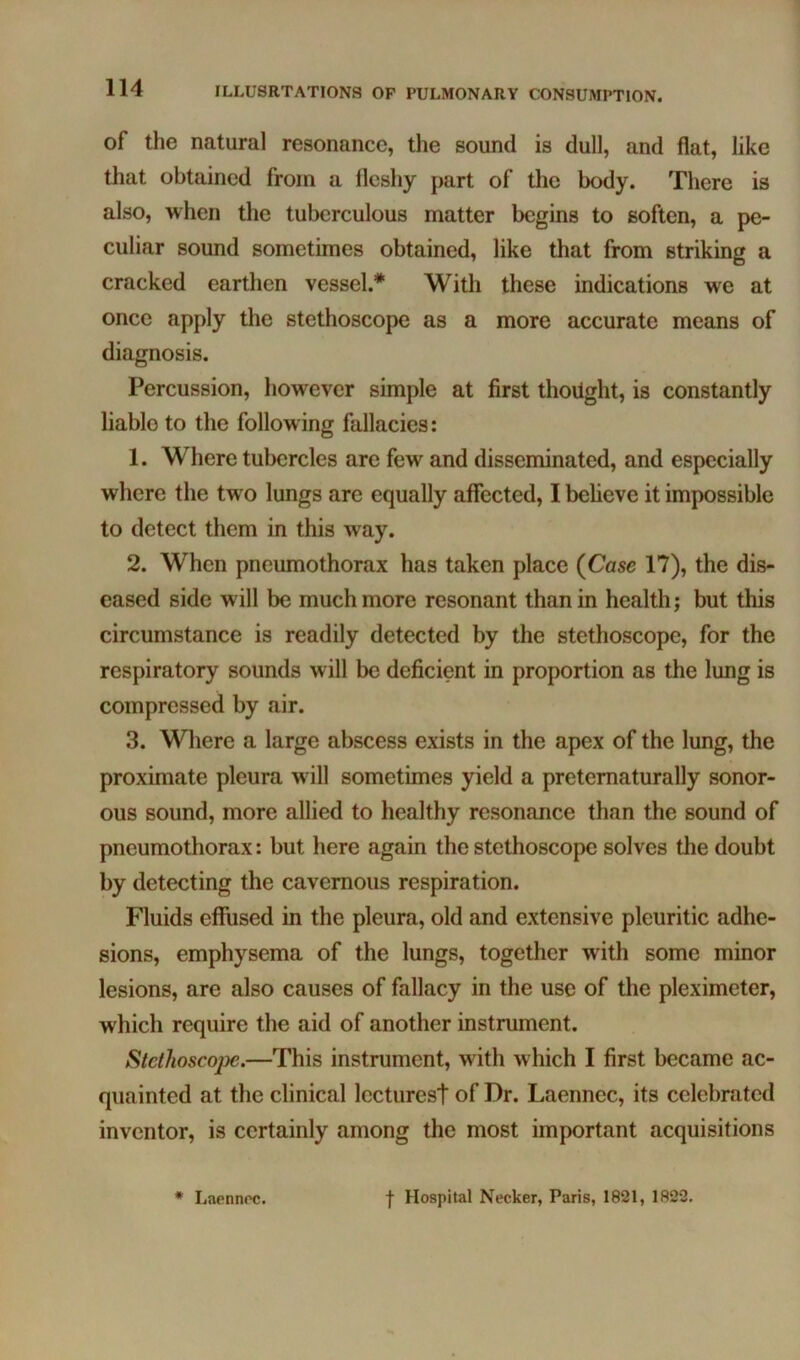 of the natural resonance, the sound is dull, and flat, like that obtained from a fleshy part of the body. There is also, when the tuberculous matter begins to soften, a pe- culiar sound sometimes obtained, like that from striking a cracked earthen vessel.* With these indications we at once apply the stethoscope as a more accurate means of diagnosis. Percussion, however simple at first thoilght, is constantly liable to the following fallacies: 1. Where tubercles are few and disseminated, and especially where the two lungs are equally affected, I believe it impossible to detect them in this way. 2. When pneumothorax has taken place {Case 17), the dis- eased side will be much more resonant than in health; but this circumstance is readily detected by the stethoscope, for the respiratory sounds will be deficient in proportion as the lung is compressed by air. 3. Where a large abscess exists in the apex of the lung, the proximate pleura wdll sometimes yield a pretematurally sonor- ous sound, more allied to healthy resonance than the sound of pneumothorax: but here again the stethoscope solves the doubt by detecting the cavernous respiration. Fluids effused in the pleura, old and extensive pleuritic adhe- sions, emphysema of the lungs, together with some minor lesions, are also causes of fallacy in the use of the pleximeter, which require the aid of another instrument. Stethoscope.—This instrument, with which I first became ac- quainted at the clinical lectures! of Dr. Laennec, its celebrated inventor, is certainly among the most important acquisitions * Laennoc. f Hospital Necker, Paris, 1821, 1822.