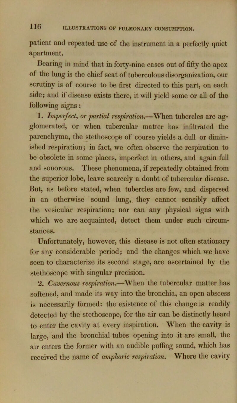 patient and repeated use of the instrument in a perfectly quiet apartment. Bearing in mind that in forty-nine cases out of fifty the apex of the lung is the chief seat of tuberculous disorganization, our scrutiny is of course to be first directed to this part, on each side; and if disease exists there, it will yield some or all of tlie following signs: 1. Imperfect^ or partial respiration.—When tubercles are ag- glomerated, or when tubercular matter has infiltrated the parenchyma, the jtethoscope of course yields a dull or dimin- ished respiration; in fact, we often observe tlie respiration to be obsolete in some places, imperfect in others, and again full and sonorous. These phenomena, if repeatedly obtained from the superior lobe, leave scarcely a doubt of tubercular disease. But, as before stated, when tubercles are few, and dispersed in an otherwise sound lung,, they cannot sensibly affect the vesicular respiration; nor can any physical signs with which we are acquainted, detect them under such ciremn- stances. Unfortunately, however, this disease is not often stationary for any considerable period; and the changes which we have seen to characterize its second stage, are ascertained by the stethoscope with singular precision. 2. Cavernous respiration.—When the tubercular matter has softened, and made its way into tlie bronchia, an open abscess is necessarily formed: the existence of tliis change is readily detected by the stethoscope, for the air can be distinctly heard to enter the cavity at every inspiration. When the cavity is large, and the bronchial tubes opening into it are small, the air enters the former with an audible puffing sound, which has received the name of amphoric respiration. Whore the cavity