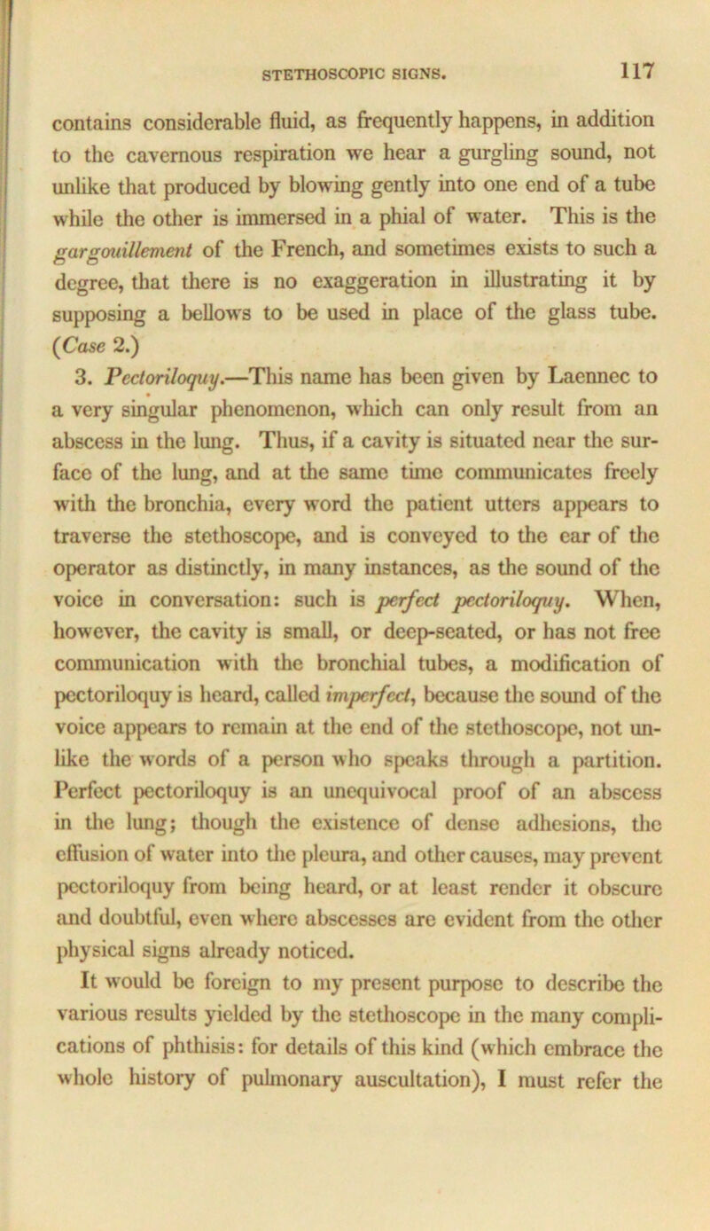 j STETHOSCOPIC SIGNS. 117 contains considerable fluid, as frequently happens, in addition to the cavernous respiration we hear a gurgling sound, not unlike that produced by blowing gently into one end of a tube while the otlier is immersed in a phial of water. This is the gargmillement of the French, and sometimes exists to such a degree, that there is no exaggeration in illustrating it by supposing a bellows to be used in place of tlie glass tube. {Case 2.) 3. Pectoriloquy.—This name has been given by Laennec to a very singular phenomenon, which can only result from an abscess in the lung. Thus, if a cavity is situated near the sur- face of the lung, and at the same time communicates freely with the bronchia, every word the patient utters apj>ears to traverse the stethoscope, and is conveyed to the car of the operator as distinctly, in many instances, as the sound of tlic voice in conversation: such is perfect pectoriloquy. When, however, the cavity is small, or deep-seated, or has not free communication with the bronchial tubes, a modification of pectoriloquy is heard, called imperfect^ because tlie sound of the voice appears to remain at the end of the stethoscope, not un- like the words of a person who speaks through a partition. Perfect pectoriloquy is an unequivocal proof of an abscess in tlie lung; though the existence of dense adhesions, the effusion of water into tlie pleura, and other causes, may prevent pectoriloquy from being heard, or at least render it obscure and doubtful, even where abscesses are evident from the other physical signs already noticed. It would be foreign to my present purpose to describe the various results yielded by the stethoscope in the many compli- cations of phthisis: for details of this kind (which embrace the whole history of puhnonary auscultation), I must refer the