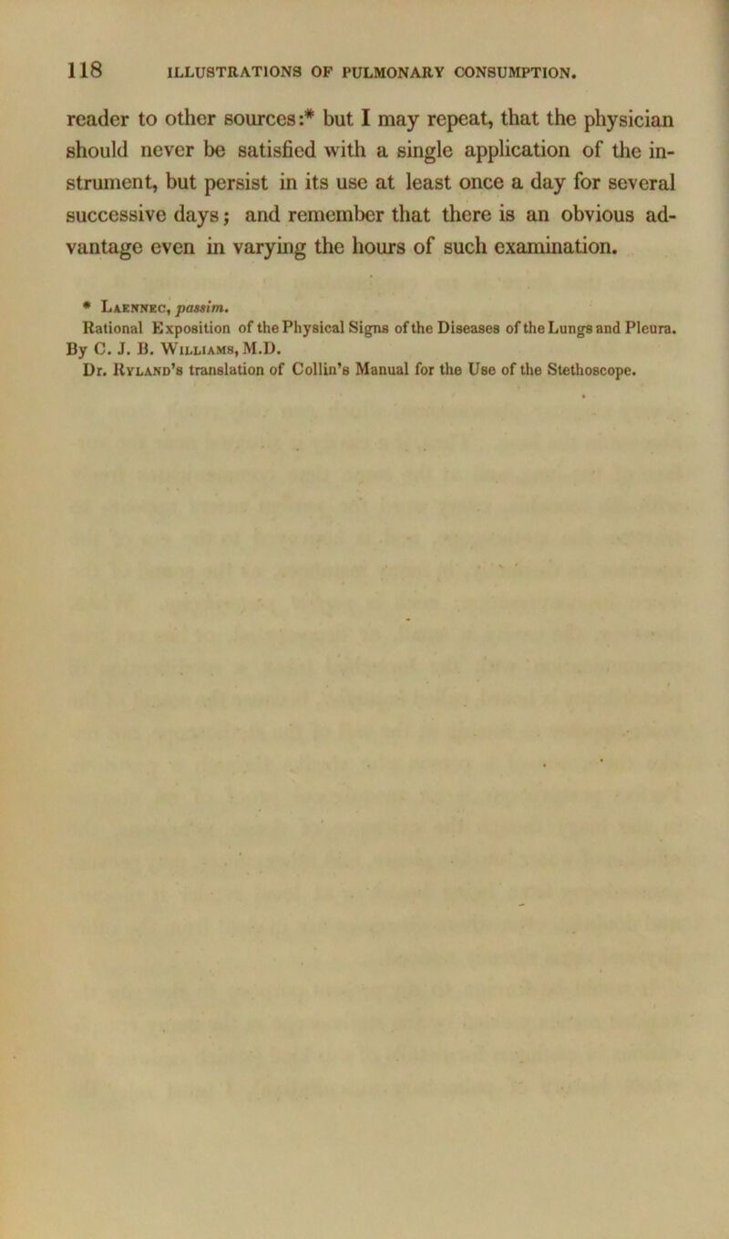 reader to other sources;* but I may repeat, that the physician should never be satisfied with a single application of the in- strument, but persist in its use at least once a day for several successive days; and remember that there is an obvious ad- vantage even in varymg the hours of such examination. • Laennec, passim. Rational Exposition of the Physical Signs of the Diseases of the Lungs and Pleura. By C. J. B. Williams, M.D. Dr. Rvland’s translation of Collin’s Manual for the Use of the Stethoscope.
