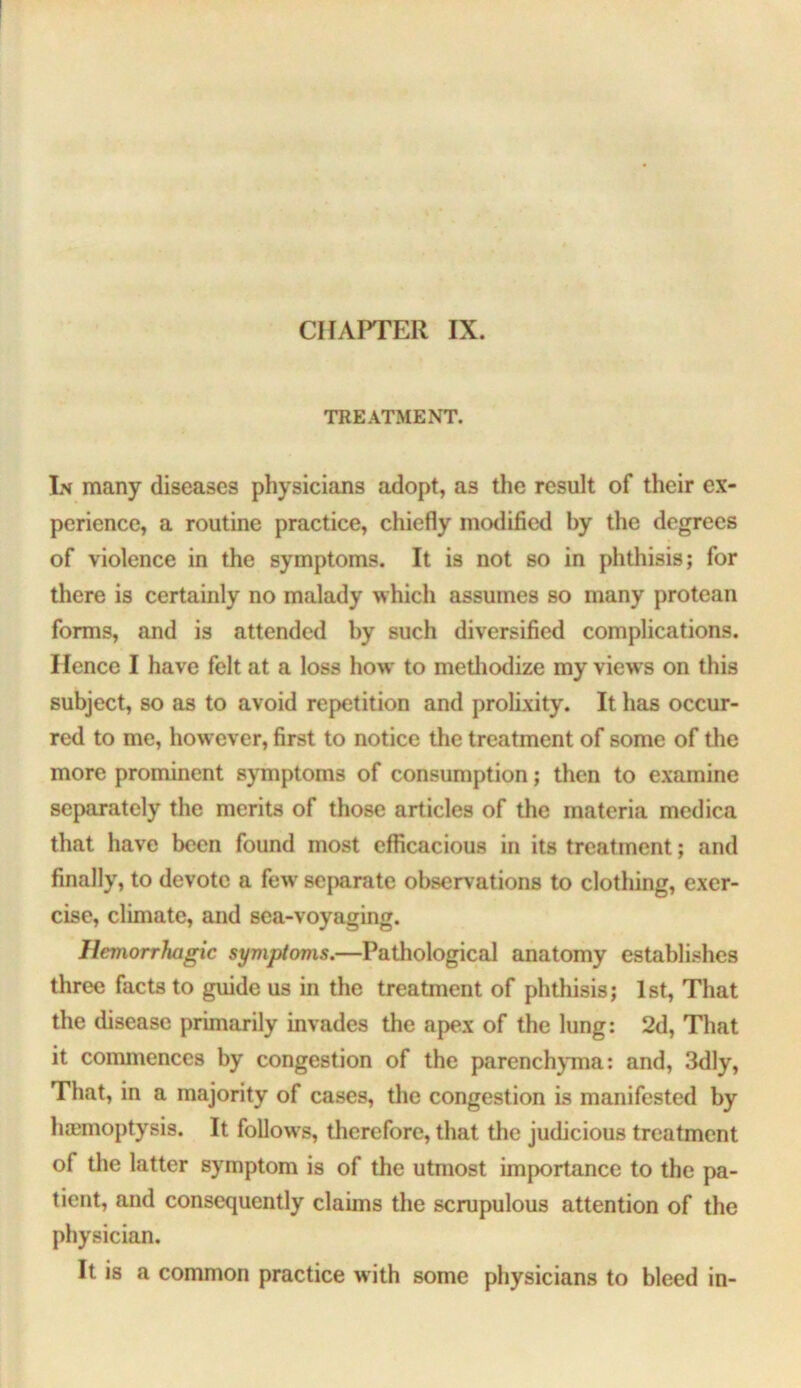 TREATMENT. Lv many diseases physicians adopt, as the result of their ex- perience, a routine practice, chiefly mollified by the degrees of violence in the symptoms. It is not so in phthisis; for there is certainly no malady which assumes so many protean forms, and is attended hy such diversified complications. Hence I have felt at a loss how to metliodize my views on this subject, so as to avoid repetition and prolixity. It has occur- red to me, how ever, first to notice the treatment of some of the more prominent symptoms of consumption; then to examine separately the merits of those articles of the materia medica that have been found most efficacious in its treatment; and finally, to devote a few' sejmrate observations to clothing, exer- cise, climate, and sea-voyaging. Hemorrhagic symptoms.—Pathological anatomy establishes three facts to guide us in the treatment of phthisis; 1st, That the disease primarily invades the apex of the lung: 2d, That it coimnences by congestion of the parench}Tna: and, 3dly, That, in a majority of cases, the congestion is manifested by haemoptysis. It follows, therefore, that the judicious treatment of the latter symptom is of the utmost importance to the pa- tient, and consequently claims the scrupulous attention of the physician. It is a common practice with some physicians to bleed in-