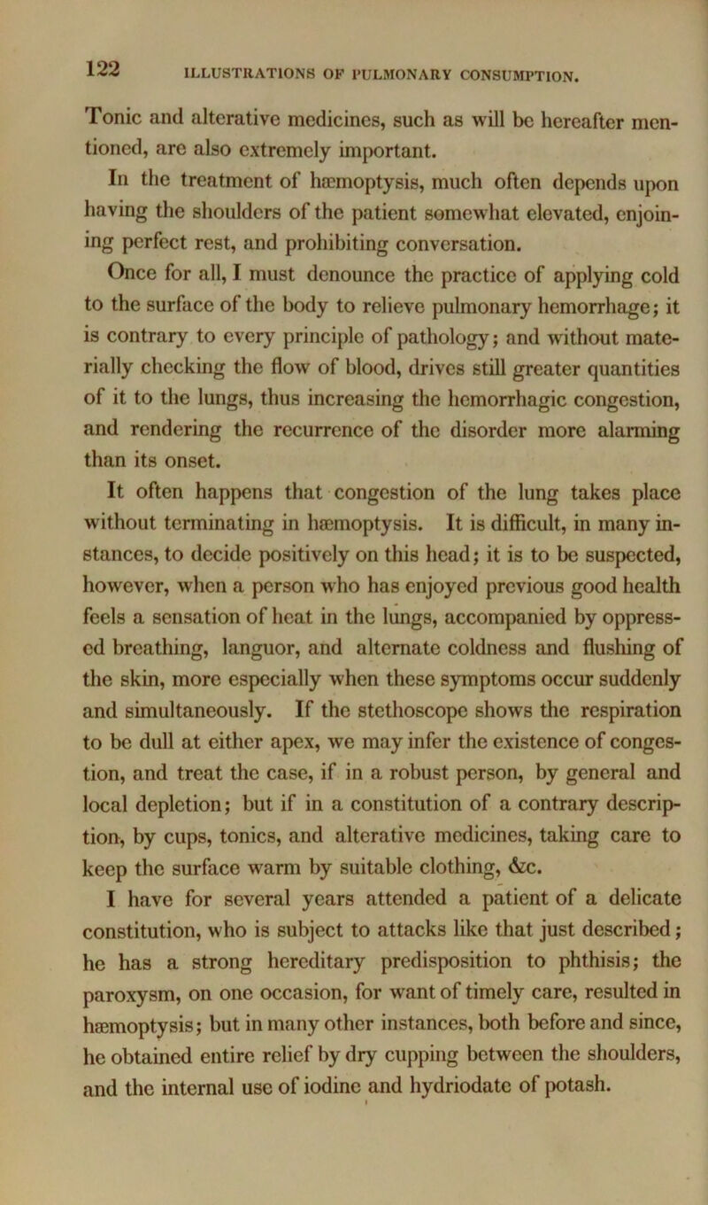 Tonic and alterative medicines, such as will be hereafter men- tioned, arc also extremely important. In the treatment of ha}moptysis, much often depends upon having the shoulders of the patient somewhat elevated, enjoin- ing perfect rest, and prohibiting conversation. Once for all, I must denounce the practice of applying cold to the surface of the body to relieve pulmonary hemorrhage; it is contrary to every principle of pathology; and without mate- rially checking the flow of blood, drives still greater quantities of it to the lungs, thus increasing the hemorrhagic congestion, and rendering the recurrence of the disorder more alarming than its onset. It often happens that congestion of the lung takes place without terminating in haemoptysis. It is difficult, in many in- stances, to decide positively on this head; it is to be suspected, however, when a person who has enjoyed previous good health feels a sensation of heat in the lungs, accompanied by oppress- ed breathing, languor, and alternate coldness and flushing of the skin, more especially when these symptoms occur suddenly and simultaneously. If the stethoscope shows the respiration to be dull at either apex, we may infer the existence of conges- tion, and treat the case, if in a robust person, by general and local depletion; but if in a constitution of a contrary descrip- tion, by cups, tonics, and alterative medicines, taking care to keep the surface warm by suitable clothing, &c. I have for several years attended a patient of a delicate constitution, who is subject to attacks like that just described; he has a strong hereditary predisposition to phthisis; the paroxysm, on one occasion, for want of timely care, resulted in haemoptysis; but in many other instances, both before and since, he obtained entire relief by dry cupping between the shoulders, and the internal use of iodine and hydriodatc of potash. I