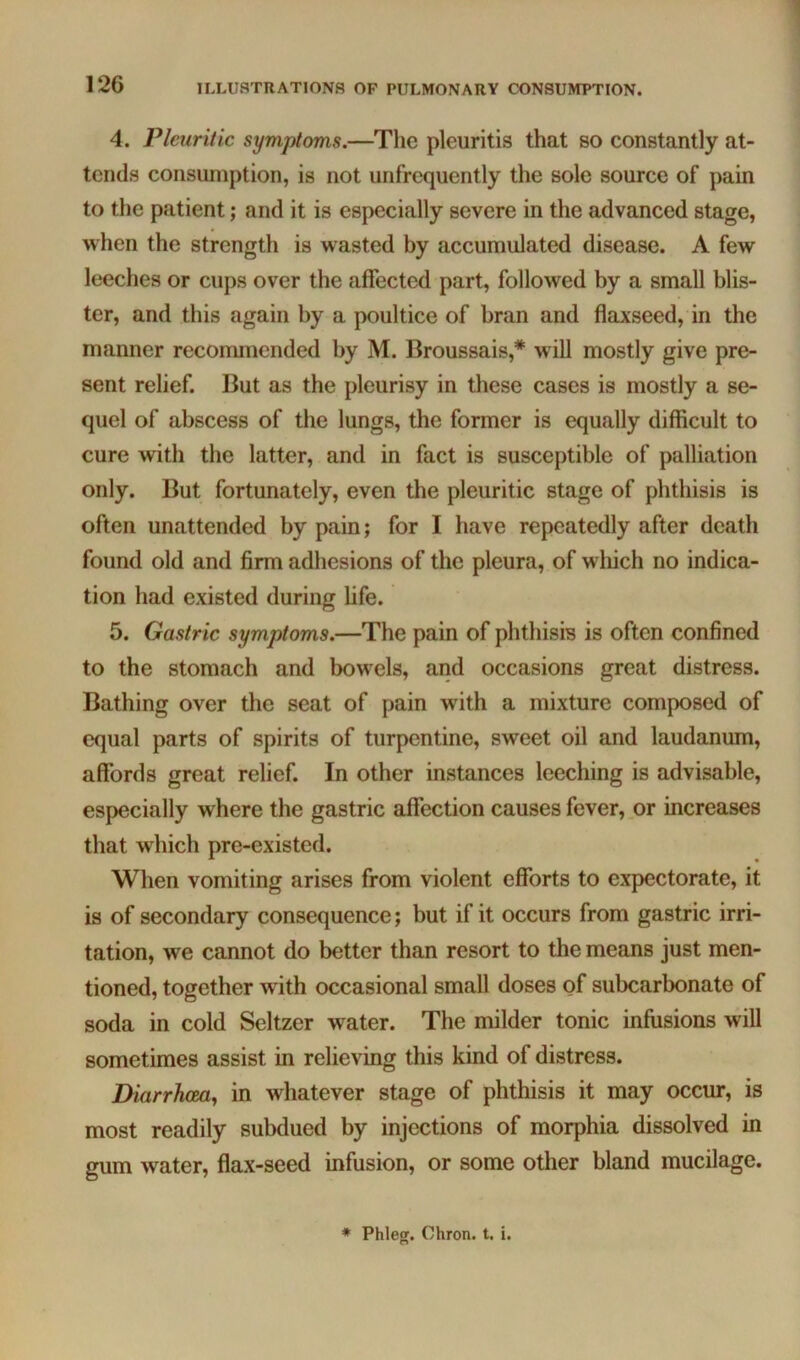 4. Pleuritic symptoms.—The pleuritis that so constantly at- tends consumption, is not unfrcquently the sole source of pain to the patient; and it is especially severe in the advanced stage, when the strength is wasted by accumulated disease. A few leeches or cups over the affected part, followed by a small blis- ter, and this again by a poultice of bran and flaxseed, in the manner recommended by M. Broussais,* will mostly give pre- sent relief. But as the pleurisy in these cases is mostly a se- quel of abscess of the lungs, the former is equally difficult to cure with the latter, and in fact is susceptible of palliation only. But fortunately, even the pleuritic stage of phthisis is often unattended by pain; for I have repeatedly after death found old and firm adhesions of the pleura, of which no indica- tion had existed during fife. 5. Gastric symptoms.—The pain of phthisis is often confined to the stomach and bowels, and occasions great distress. Bathing over the seat of pain with a mixture composed of equal parts of spirits of turpentine, sweet oil and laudanum, affords great relief. In other instances leeching is advisable, especially where the gastric affection causes fever, or increases that which pre-existed. When vomiting arises from violent efforts to expectorate, it is of secondary consequence; but if it occurs from gastric irri- tation, we cannot do better than resort to the means just men- tioned, together with occasional small doses of subcarbonate of soda in cold Seltzer water. The milder tonic infusions will sometimes assist in relieving this kind of distress. Diarrhceoj in whatever stage of phthisis it may occur, is most readily subdued by injections of morphia dissolved in gum water, flax-seed infusion, or some other bland mucilage. * Phleg. Chron. t. i.
