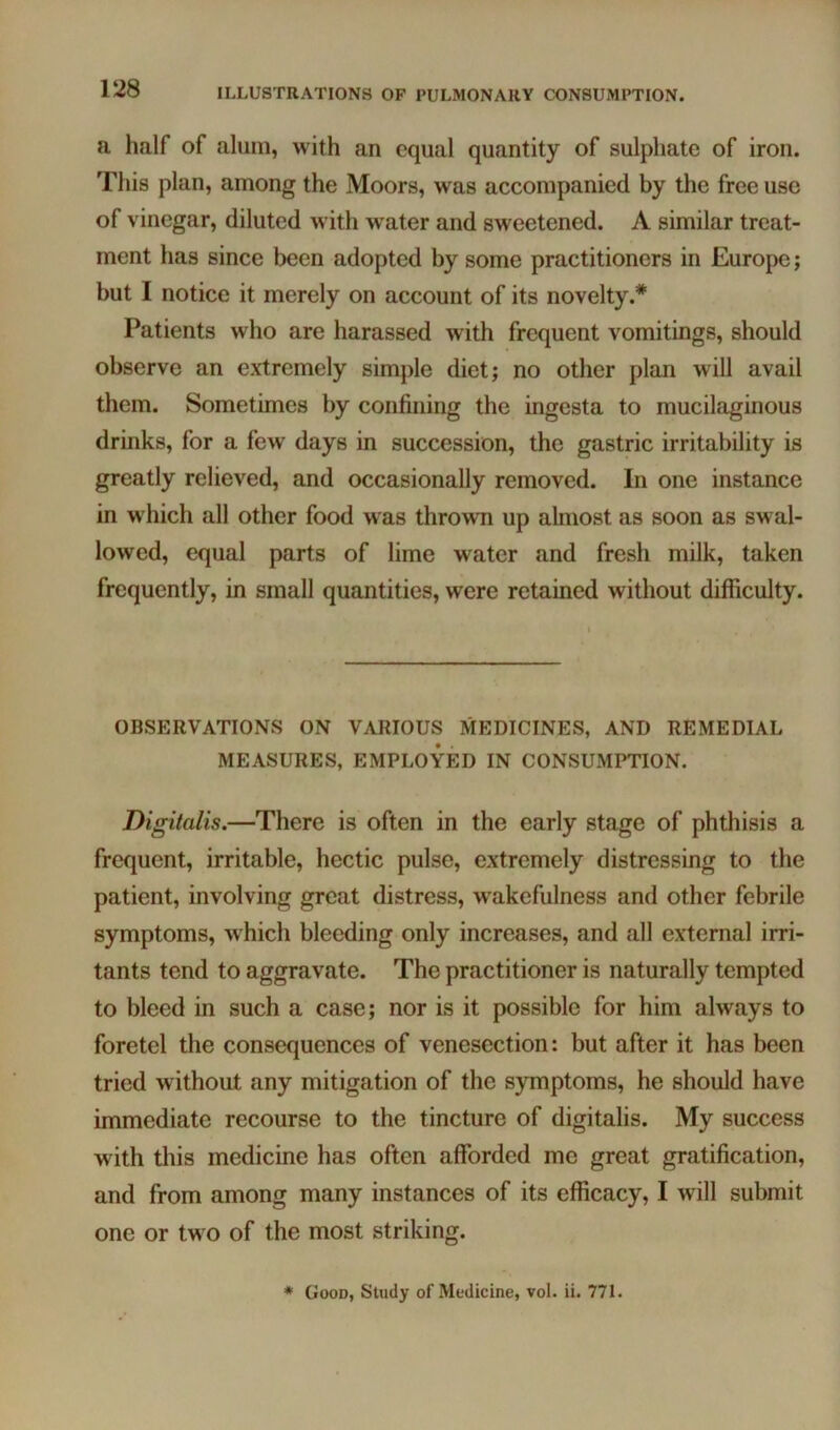 a half of alum, with an equal quantity of sulphate of iron. This plan, among the Moors, was accompanied by the free use of vinegar, diluted with water and sweetened. A similar treat- ment has since been adopted by some practitioners in Europe; but I notice it merely on account of its novelty.* Patients who are harassed with frequent vomitings, should observe an extremely simple diet; no other plan will avail them. Sometimes by confining the ingesta to mucilaginous drinks, for a few days in succession, the gastric irritability is greatly relieved, and occasionally removed. In one instance in w hich all other food was thrown up almost as soon as swal- lowed, equal parts of lime water and fresh milk, taken frequently, in small quantities, were retained without difficulty. OBSERVATIONS ON VARIOUS MEDICINES, AND REMEDIAL MEASURES, EMPLOYED IN CONSUMPTION. Digitalis.—There is often in the early stage of phthisis a frequent, irritable, hectic pulse, extremely distressing to the patient, involving great distress, w'akefulness and other febrile symptoms, which bleeding only increases, and all external irri- tants tend to aggravate. The practitioner is naturally tempted to bleed in such a case; nor is it possible for him always to foretel the consequences of venesection: but after it has been tried without any mitigation of the symptoms, he should have immediate recourse to the tincture of digitalis. My success with this medicine has often afforded me great gratification, and from among many instances of its efficacy, I will submit one or tw o of the most striking. * Good, Study of Medicine, vol. ii. 771.