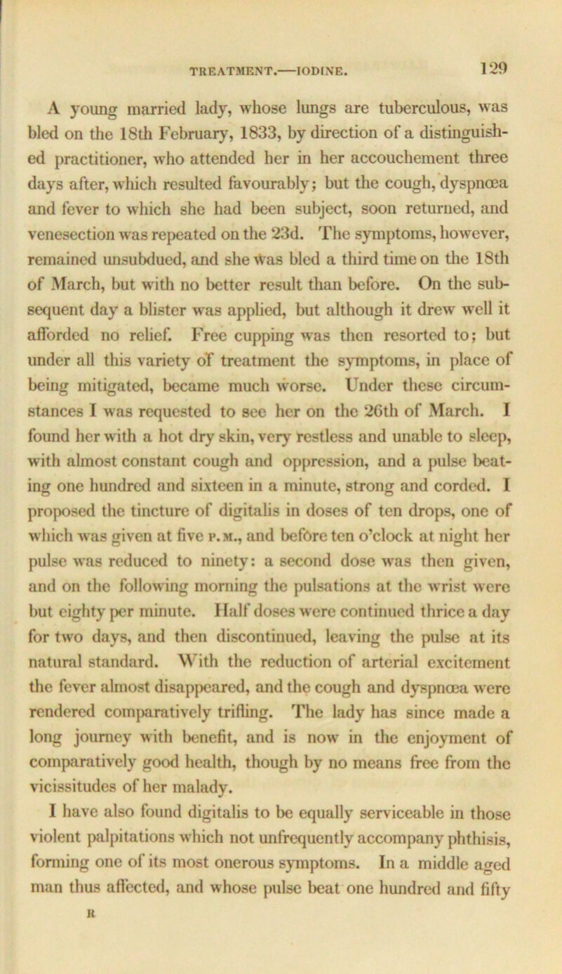 TREATMENT. IODINE. A young married lady, whose lungs are tuberculous, was bled on the 18th Februaiy', 1833, by direction of a distinguish- ed practitioner, who attended her in her accouchement three days after, which resulted favourably; but the cough, dyspnoea and fever to which she had been subject, soon returned, and venesection was repeated on the 23d. The symptoms, how^ever, remained unsubdued, and she Was bled a third time on the 18th of March, but with no better result than before. On the sub- sequent day a blister w'as applied, but although it drew well it afforded no relief. Free cupping was then resorted to; but under all this variety oT treatment the symptoms, in place of being mitigate<l, became much worse. Under these circum- stances I was requested to see her on the 2Cth of March. I found her with a hot dry skin, very restless and unable to sleep, with almost constant cough and oppression, and a pulse beat- ing: one hundred and sixteen in a minute, strong and corded. I proposed the tincture of digitalis in doses of ten drops, one of which was given at five p.m., and before ten o’clock at night her pulse was reduced to ninety; a second dose w^as then given, and on the following morning the pulsations at the wrist were but eighty per minute. 1 lalf doses were continued thrice a day for two days, and then discontinued, leaving the pulse at its natural standard. With the reduction of arterial excitement the fever almost disappeared, and the cough and dyspnoea were rendered comjmratively trifling. The lady has since made a long journey with benefit, and is now in the enjoyment of comparatively good health, though by no means free from the vicissitudes of her malady. I have also found digitalis to be equally serviceable in those violent palpitations w hich not unfrequently accompany phthisis, fonning one of its most onerous symptoms. In a middle aged man thus affected, and whose pulse beat one hundred and fifty H