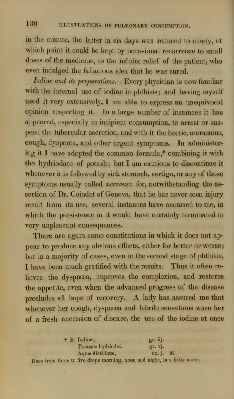 in the minute, the latter in six days was reduced to ninety, at which point it could be kept by occasional recurrence to small doses of the medicine, to the infinite relief of the patient, who even indulged the fallacious idea that he was cured. Iodine and its preparations.—Every physician is now familiar with the internal use of iodine in phthisis; and having myself used it very extensively, I am able to express an unequivocal opinion respecting it. In a large number of instances it has appeared, especially in incipient consumption, to arrest or sus- pend the tubercular secretion, and witli it the hectic, marasmus, cough, dyspnoea, and other urgent symptoms. In administer- ing it I have adopted the common formula,* combining it with the hydriodate of potash; but I am cautious to discontinue it whenever it is followed by sick stomach, vertigo, or any of those symptoms usually called nervous: for, notwithstanding the as- sertion of Dr. Coindet of Geneva, that he has never seen injury result from its use, several instances have occurred to me, in which the persistence in it would have certainly terminated in very unpleasant consequences. There are again some constitutions in which it does not ap- pear to produce any obvious effects, either for better or worse; but in a majority of cases, even in the second stage of phthisis, I have been much gratified with the results. Thus it often re- lieves the dyspnoea, improves the complexion, and restores the appetite, even when the advanced progress of the disease precludes all hope of recovery. A lady has assured me that whenever her cough, dyspnoea and febrile sensations warn her of a fresh accession of disease, the use of the iodine at once • R. lodinse, gr. iij. Potassse hydriodat. gr. vj. Aquae distillatae, oz. j. M. Dose from three to five drops morning, noon and night, in a little water.