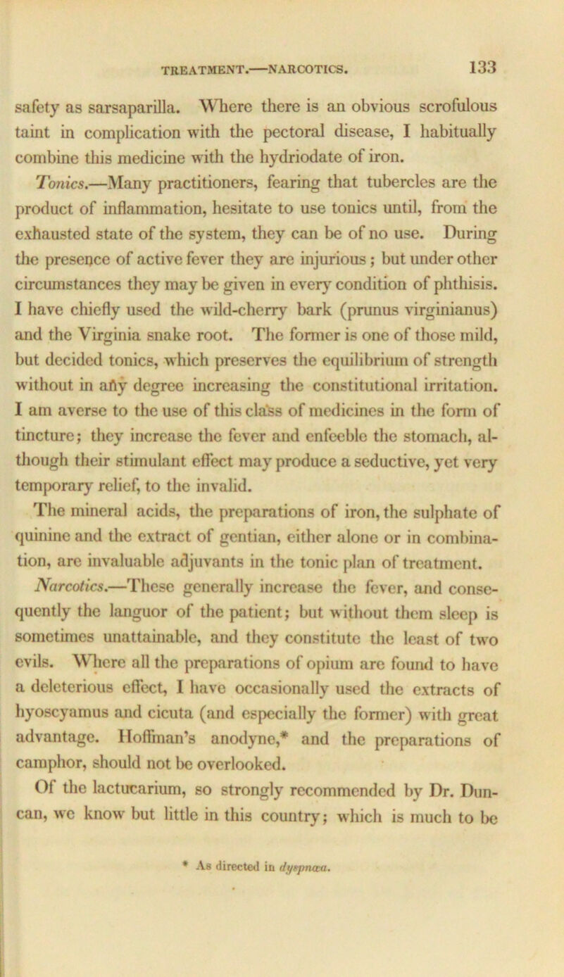 safety as sarsaparilla. Where there is an obvious scrofulous taint in complication with the pectoral disease, I habitually combine this medicine with the hydriodate of iron. Tonics.—Many practitioners, fearing that tubercles are the product of inflammation, hesitate to use tonics until, from the exhausted state of the system, they can be of no use. During the presence of active fever they are injurious; but under other circumstances they may be given in ever}^ condition of phtliisis. I have chiefly used the wild-cherry bark (prunus virginianus) and the Virginia snake root. The former is one of those mild, but decided tonics, w hich preserves the equilibrium of strength without in afty degree increasing the constitutional irritation. I am averse to the use of this cla’ss of medicines in the form of tincture; they increase the fever and enfeeble the stomach, al- tliough their stimulant effect may produce a seductive, yet very temj)orary relief, to the invalid. The mineral acids, tlie preparations of iron, the sulphate of quinine and tlm extract of gentian, either alone or in combina- tion, arc invaluable adjuvants in the tonic plan of treatment. Narcotics.—These generally increase the fever, and conse- quently the languor of the patient; but without them sleep is sometimes unattainable, and they constitute the least of two evils. Where all the preparations of opium are found to have a deleterious effect, I have occasionally used the extracts of hyoscyamus and cicuta (and especially the former) w ith great advantage. Hoffman’s anotlyne,* and the preparations of camphor, should not be overlooked. Of the lactucarium, so strongly recommended by Dr. Dun- can, we know' but little in this country; which is much to be • As directed in dyttpnaa.