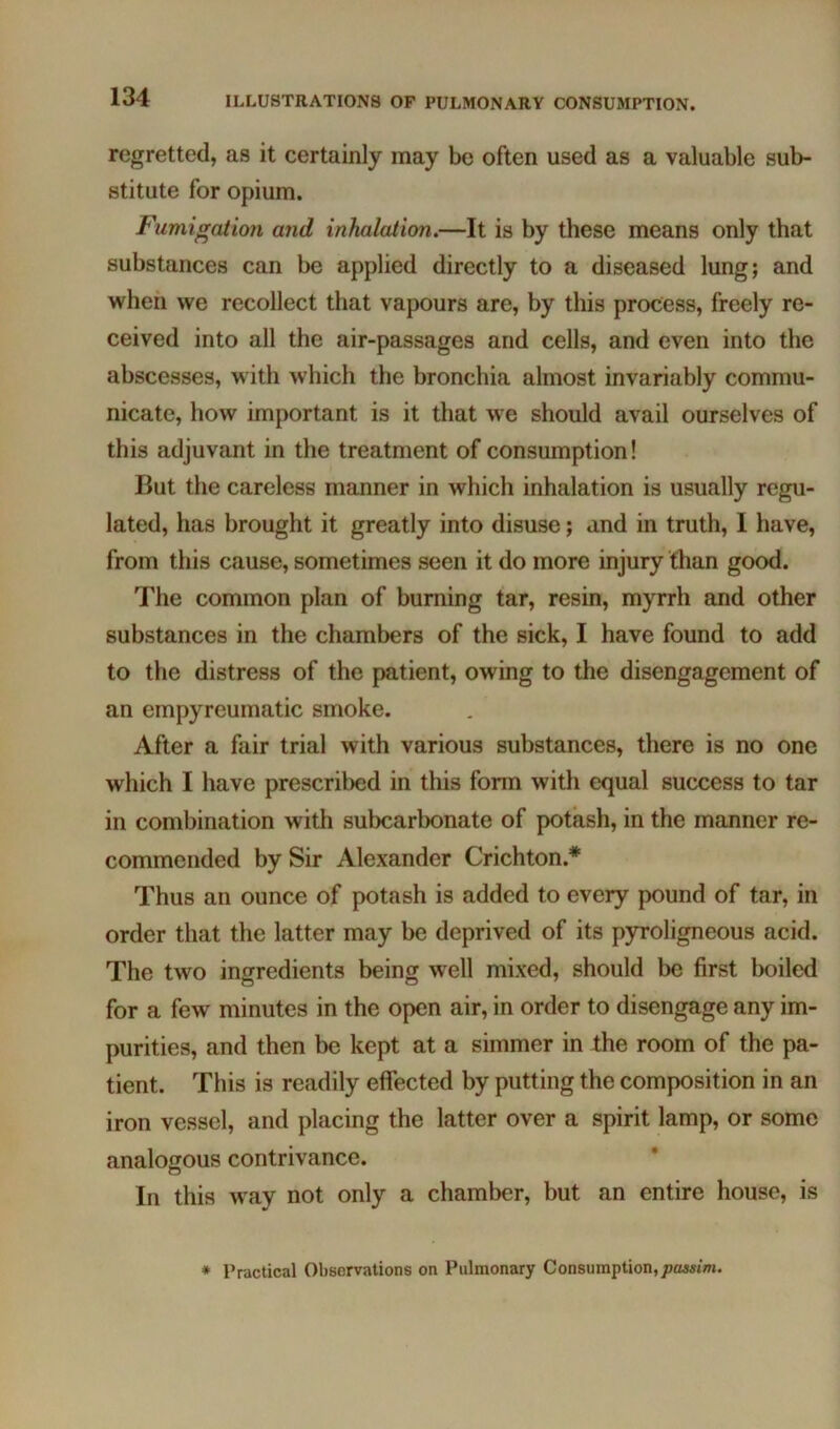 regretted, as it certainly may be often used as a valuable sub- stitute for opium. Fumigatio7i arid inhalation.—It is by these means only that substances can be applied directly to a diseased lung; and when we recollect that vapours are, by this process, freely re- ceived into all the air-passages and cells, and even into the abscesses, with which the bronchia almost invariably commu- nicate, how important is it that we should avail ourselves of this adjuvant in the treatment of consumption! But the careless manner in which inhalation is usually regu- lated, has brought it greatly into disuse; and in truth, I have, from this cause, sometimes seen it do more injury than good. The common plan of burning tar, resin, myrrh and other substances in the chambers of the sick, I have found to add to the distress of the patient, owing to the disengagement of an empyreumatic smoke. After a fair trial with various substances, there is no one which I have prescribed in this fonn with equal success to tar in combination with subcarbonate of potash, in the manner re- commended by Sir Alexander Crichton.* Thus an ounce of potash is added to every pound of tar, in order that the latter may be deprived of its pyroligneous acid. The two ingredients being well mixed, should be first boiled for a few minutes in the open air, in order to disengage any im- purities, and then be kept at a simmer in the room of the pa- tient. This is readily effected by putting the composition in an iron vessel, and placing the latter over a spirit lamp, or some analogous contrivance. o In this way not only a chamber, but an entire house, is * Practical Observations on Pulmonary Consumption,passim.