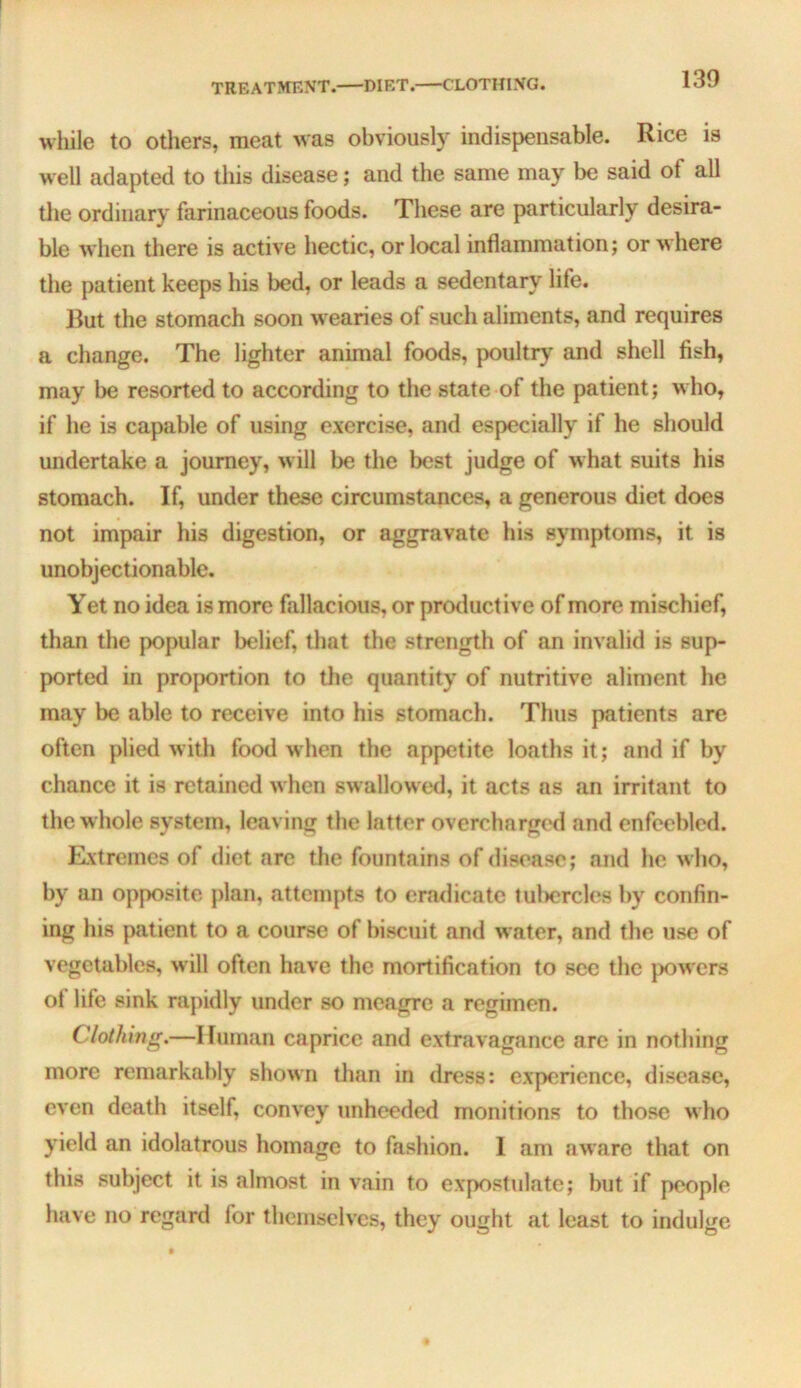 TREATMENT. DIET. CLOTHING. while to others, meat was obviously indispensable. Rice is well adapted to this disease; and the same may be said of all the ordinary farinaceous foods. These are particularly desira- ble when there is active hectic, or local inflammation; or where the patient keeps his bed, or leads a sedentary life. Rut the stomach soon wearies of such aliments, and requires a change. The lighter animal foods, poultry and shell fish, may be resorted to according to the state of the patient; who, if he is capable of using exercise, and especially if he should undertake a journey, will be the best judge of what suits his stomach. If, under these circumstances, a generous diet does not impair his digestion, or aggravate his symptoms, it is unobjectionable. Yet no idea is more fallacious, or productive of more mischief, than the popular belief, that the strength of an invalid is sup- ported in proportion to the quantity of nutritive aliment he may be able to receive into his stomach. Thus patients are often plied with food when the appetite loaths it; and if by chance it is retained when swallowed, it acts ns an irritant to the whole system, leaving the latter overcharged and enfeebled. Rxtreines of diet are the fountains of disease; and he who, by an opposite plan, attempts to crailicate fuliercles by confin- ing his patient to a course of biscuit and water, and the use of vegetables, will often have the mortification to see the }>owcrs ol life sink rapidly under so meagre a regimen. Clothing.—Human caprice and extravagance are in nothing more remarkably shown than in dress: experience, disease, even death itself, convey unheeded monitions to those who yield an idolatrous homage to fashion. 1 am aware that on this subject it is almost in vain to expostulate; but if people have no regard for themselves, they ought at least to indulge