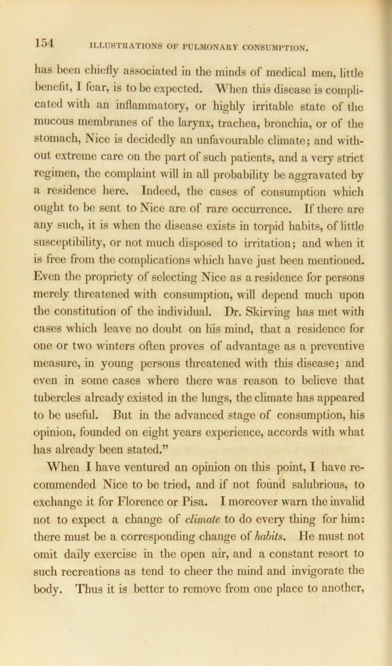 has been chiefly associated in the minds of medical men, little benefit, I fear, is to be expected. When this disease is compli- cated with an inflammatory, or highly irritable state of the mucous membranes of the larynx, trachea, bronchia, or of the stomach, Nice is decidedly an unfavourable climate; and with- out extreme care on the part of such patients, and a very strict regimen, the complaint will in all probability be aggravated by a residence here. Indeed, the cases of consumption which ought to be sent to Nice are of rare occurrence. If there are any such, it is when the disease exists in torpid habits, of little susceptibility, or not much disposed to irritation; and when it is free from the complications which have just been mentioned. Even the propriety of selecting Nice as a residence for persons merely threatened with consumption, will depend much upon the constitution of the individual. Dr. Skirving has met with cases which leave no doubt on h'is mind, that a residence for one or two winters often proves of advantage as a preventive measure, in young persons threatened with this disease; and even in some cases where there was reason to believe that tubercles already existed in the lungs, the climate has appeared to be useful. But in the advanced stage of consumption, his opinion, founded on eight years experience, accords with what has already been stated.” When I have ventured an opinion on this point, I have re- commended Nice to be tried, and if not found salubrious, to exchange it for Florence or Pisa. I moreover warn the invalid not to expect a change of climate to do every thing for him: there must be a corresponding change of habits. He must not omit daily exercise in the open air, and a constant resort to such recreations as tend to cheer the mind and invigorate the body. Thus it is better to remove from one place to another.