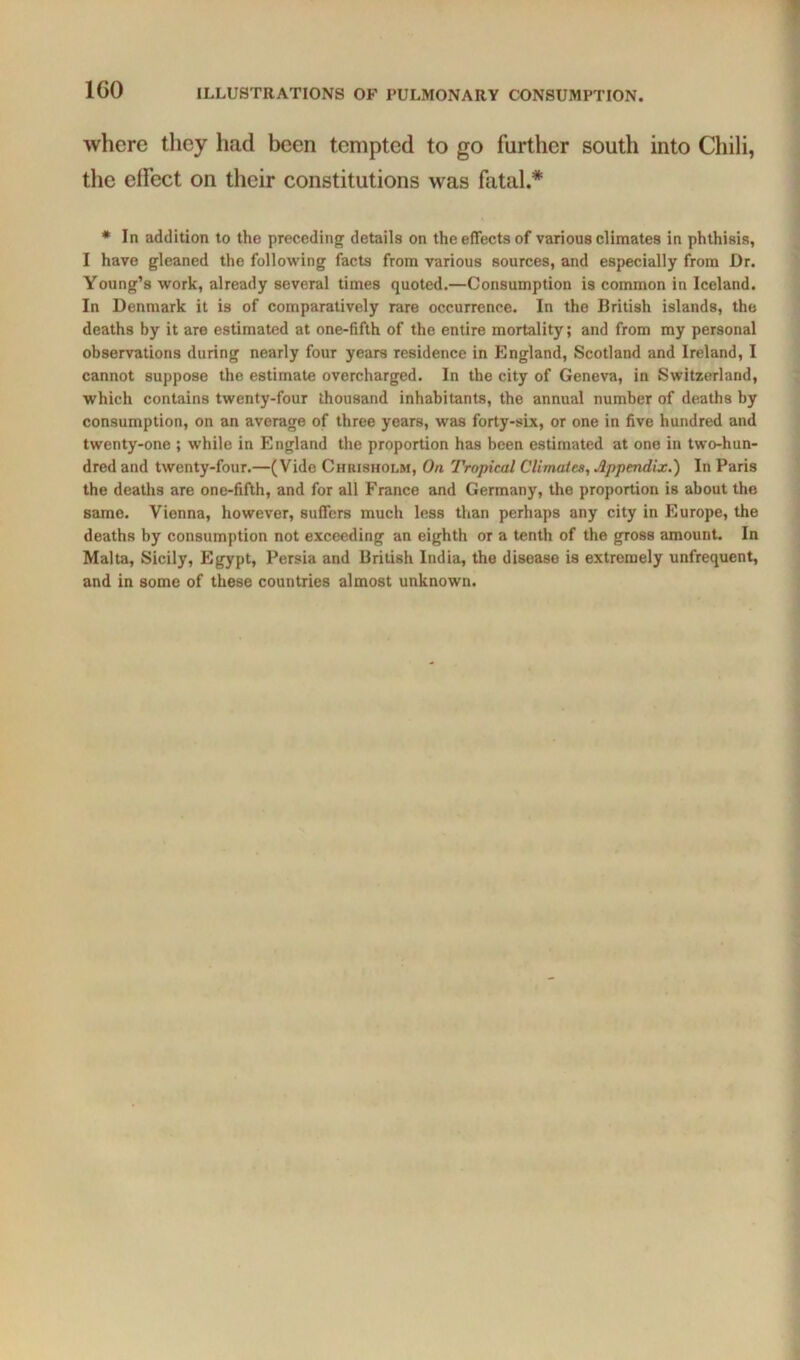 where they had been tempted to go further south into Chili, the effect on their constitutions was fatal.* • In addition to the preceding details on the effects of various climates in phthisis, I have gleaned the following facts from various sources, and especially from Dr. Young’s work, already several times quoted.—Consumption is common in Iceland. In Denmark it is of comparatively rare occurrence. In the British islands, the deaths by it are estimated at one-fifth of the entire mortality; and from my personal observations during nearly four years residence in England, Scotland and Ireland, I cannot suppose the estimate overcharged. In the city of Geneva, in Switzerland, which contains twenty-four thousand inhabitants, the annual number of deaths by consumption, on an average of three years, was forty-six, or one in five hundred and twenty-one ; while in England the proportion has been estimated at one in two-hun- dred and twenty-four.—(Vide Chrisholm, On Tropical Climate, Appendix.) In Paris the deaths are one-fifth, and for all France and Germany, the proportion is about the same. Vienna, however, suffers much less than perhaps any city in Europe, the deaths by consumption not exceeding an eighth or a tenth of the gross amount. In Malta, Sicily, Egypt, Persia and British India, the disease is extremely unfrequent, and in some of these countries almost unknown.