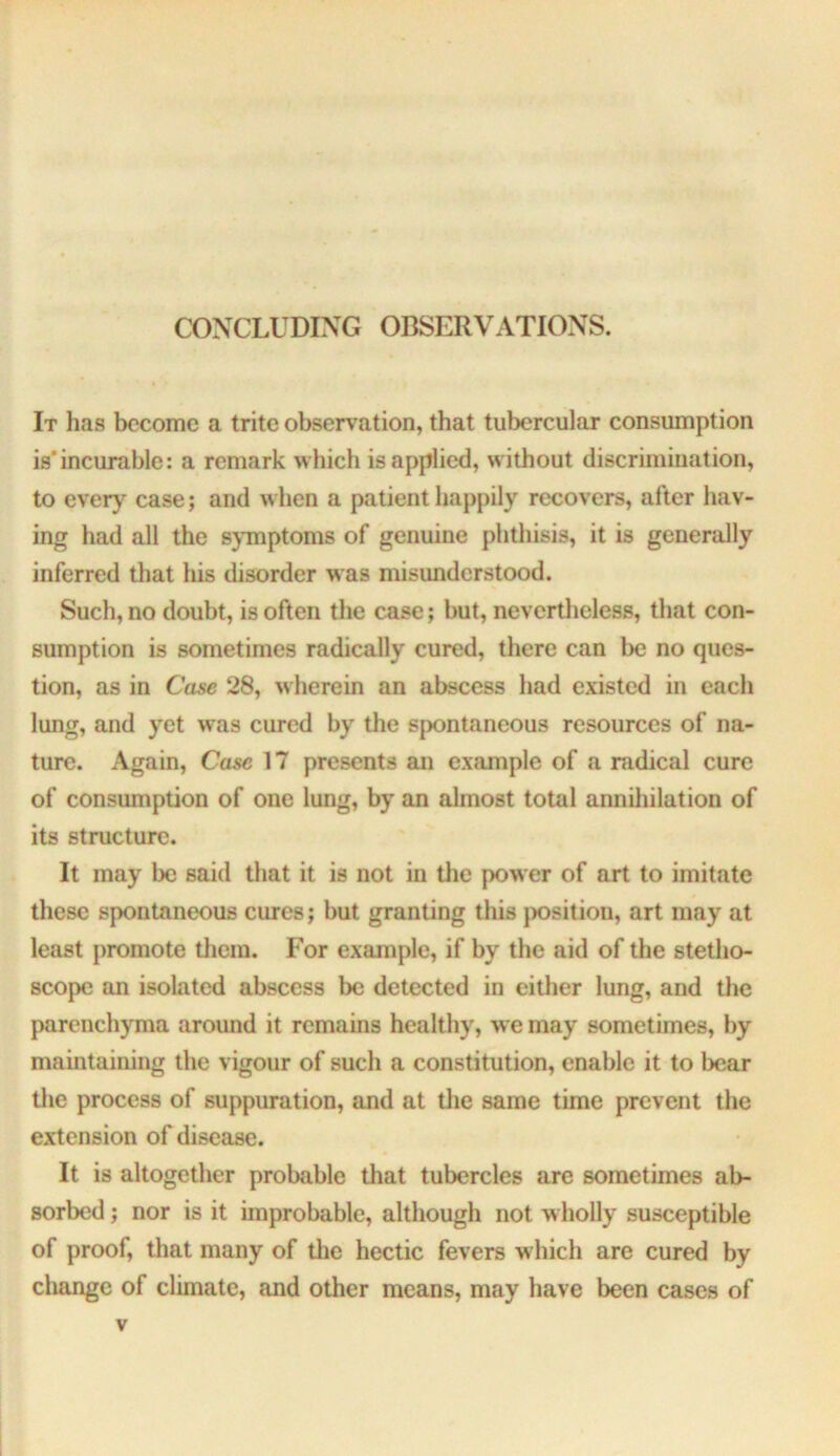 CONCLUDING OBSERVATIONS. It has become a trite observation, that tubercular consumption is* incurable: a remark which is applied, without discrimination, to ever)^ case; and when a patient happily recovers, after hav- ing had all the symptoms of genuine phthisis, it is generally inferred that his disorder was misunderstood. Such, no doubt, is often the case; but, nevertheless, that con- sumption is sometimes radically cured, there can be no ques- tion, as in Case 28, wherein an abscess had existed in each lung, and yet was cured by the spontaneous resources of na- ture. Again, Case 17 presents an example of a radical cure of consumption of one lung, by an almost total anniliilation of its structure. It may be said that it is not in tlie power of art to imitate these spontaneous cures; but granting this jK>sition, art may at least promote them. For example, if by the aid of the stetho- scope an isolated abscess be detected in either lung, and the parenchyma around it remains healthy, we may sometimes, by maintaining the vigour of such a constitution, enable it to bear tlie process of suppuration, and at tlie same time prevent the extension of disease. It is altogether probable that tubercles are sometimes ab- sorbed ; nor is it improbable, although not wholly susceptible of proof, that many of tlie hectic fevers which are cured by change of climate, and other means, may have been cases of