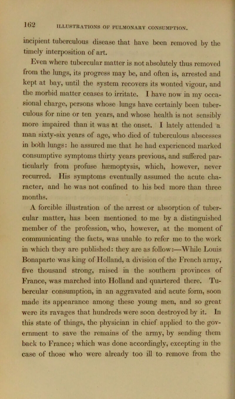 1G2 incipient tuberculous disease tliat have been removed by tlic timely interposition of art. Even where tubercular matter is not absolutely thus removed from the lungs, its progress may be, and often is, arrested and kept at bay, until the system recovers its wonted vigour, and the morbid matter ceases to irritate. I have now' in my occa- sional charge, persons whose lungs have certainly been tuber- culous for nine or ten years, and whose health is not sensibly more impaired than it was at the onset. I lately attended a man sixty-six years of age, who died of tuberculous abscesses in both lungs: he assured me that he had experienced marked consumptive symptoms thirty years previous, and suffered par- ticularly from profuse hcemoptysis, which, however, never recurred. His symptoms eventually assumed the acute cha- racter, and he w as not confined to his bed more than three months. A forcible illustration of the arrest or absorption of tuber- cular matter, has been mentioned to me by a distinguished member of the profession, w ho, how ever, at the moment of communicating the facts, was unable to refer me to the work in which they are published: they are as follow:—While Louis Bonaparte was king of Holland, a division of the French army, five thousand strong, raised in the southern provinces of France, was marched into Holland and quartered there. Tu- bercular consumption, in an aggravated and acute form, soon made its appearance among these young men, and so great were its ravages that hundreds were soon destroyed by it. In this state of things, the physician in chief applied to the gov- ernment to save the remains of the army, by sending them back to France; which was done accordingly, excepting in the case of those who were already too ill to remove from the