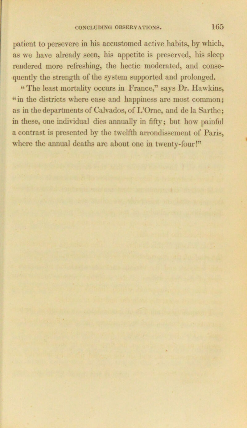 patient to persevere in his accustomed active habits, by which, as we have already seen, his appetite is preserved, his sleep rendered more refreshing, the hectic moderated, and conse- quently the strength of tlie system supported and prolonged. “The least mortahty occurs in France,” says Dr. Hawkins, “in the districts where ease and happiness are most conuuon; as in the departments of Calvados, of L’Oriie, and de la Sarthe; in these, one individual dies annually in fifty; but how painful a contrast is presented by the twelfth arrondissement of Paris, where the amiual deaths are about one in twenty-four!”