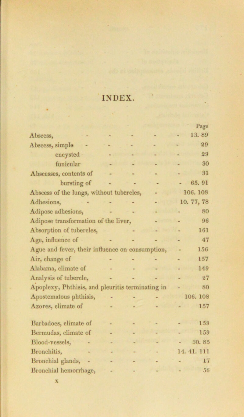 INDEX. • * Page Abscess, - - 13. 89 Abscess, simple - - 29 encysted - - 29 funicular - - 30 Abscesses, contents of - - 31 bursting of - - - 65. 91 Abscess of the lungs, without tubercles, - 106. 108 Adhesions, - - 10. 77, 78 Adipose adhesions. - - 80 Adipose transformation of the liver, - 96 Absorption of tubercles. - - 161 Age, influence of - - 47 Ague and fever, their influence on consumption. 156 Air, change of - - 157 Alabama, climate of - - 149 Analysis of tubercle. - - 27 • Apoplexy, Phthisis, and pleuritis terminating in 80 Apostematous phthisis. - - 106. 108 Azores, climate of - - 157 Barbadocs, climate of . - 159 Bermudas, climate of - - 159 Blood-vessels, - - 30. 85 Bronchitis, - - 14. 41. Ill Bronchial glands, - - - 17 Bronchial hemorrhage, - - 56