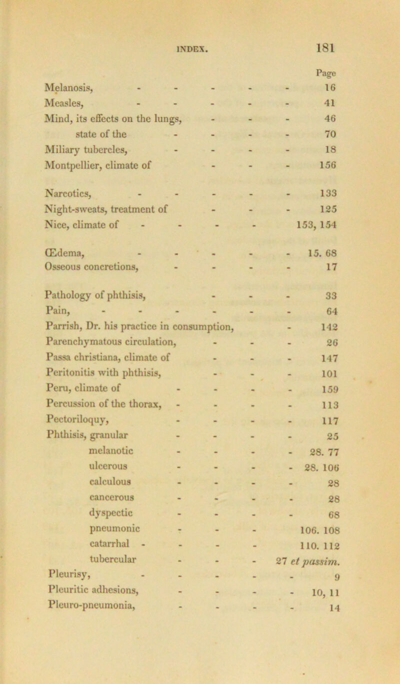 Melanosis, - 181 Page 16 Measles, . . . - - 41 Mind, its effects on the lungs. - - 46 state of the - - 70 Miliary tubercles, - - 18 Montpellier, climate of - - 156 Narcotics, ... - . 133 Night-sweats, treatment of - - 125 Nice, climate of - - 153, 154 (Edema, - - ' - * * 15. 68 Osseous concretions. - - 17 Pathology of phthisis. - • 33 Pain, - - - . - - 64 Parrish, Dr. his practice in consumption. - 142 Parenchymatous circulation. - - 26 Passa Christiana, climate of - - 147 Peritonitis with phthisis. - - 101 Peru, climate of - - 159 Percussion of the thorax. - . 113 Pectoriloquy, - - 117 Phthisis, granular - - 25 melanotic - - 28. 77 ulcerous - - 28. 106 calculous - - 28 cancerous - • 28 dyspectic - - 68 pneumonic - 106. 108 catarrhal - - - - 110. 112 tubercular - 27 tt passim. Pleurisy, - - - 9 Pleuritic adhesions. - • 10, 11 Pleuro-pneumonia,