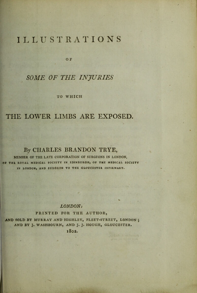 O F SOME OF THE E\TJURIES TO WHICH THE LOWER LIMBS ARE EXPOSED. By CHARLES BRANDON TRYE, MEMBER OF THE LATE CORPORATION OF SURGEONS IN LONDON, OF THE ROYAL MEDICAL SOCIETY IN EDINBURGH, OF THE MEDICAL SOCIETY IN LONDON, AND SURGEON TO THE GLOUCESTER INFIRMARY. LONDON: PRINTED FOR THE AUTHOR, AND SOLD BY MURRAY AND HIGHLEY, FLEET-STREET, LONDON J AND BY J. WASHBOURN, AND J. J. HOUGH, GLOUCESTER. 1802.