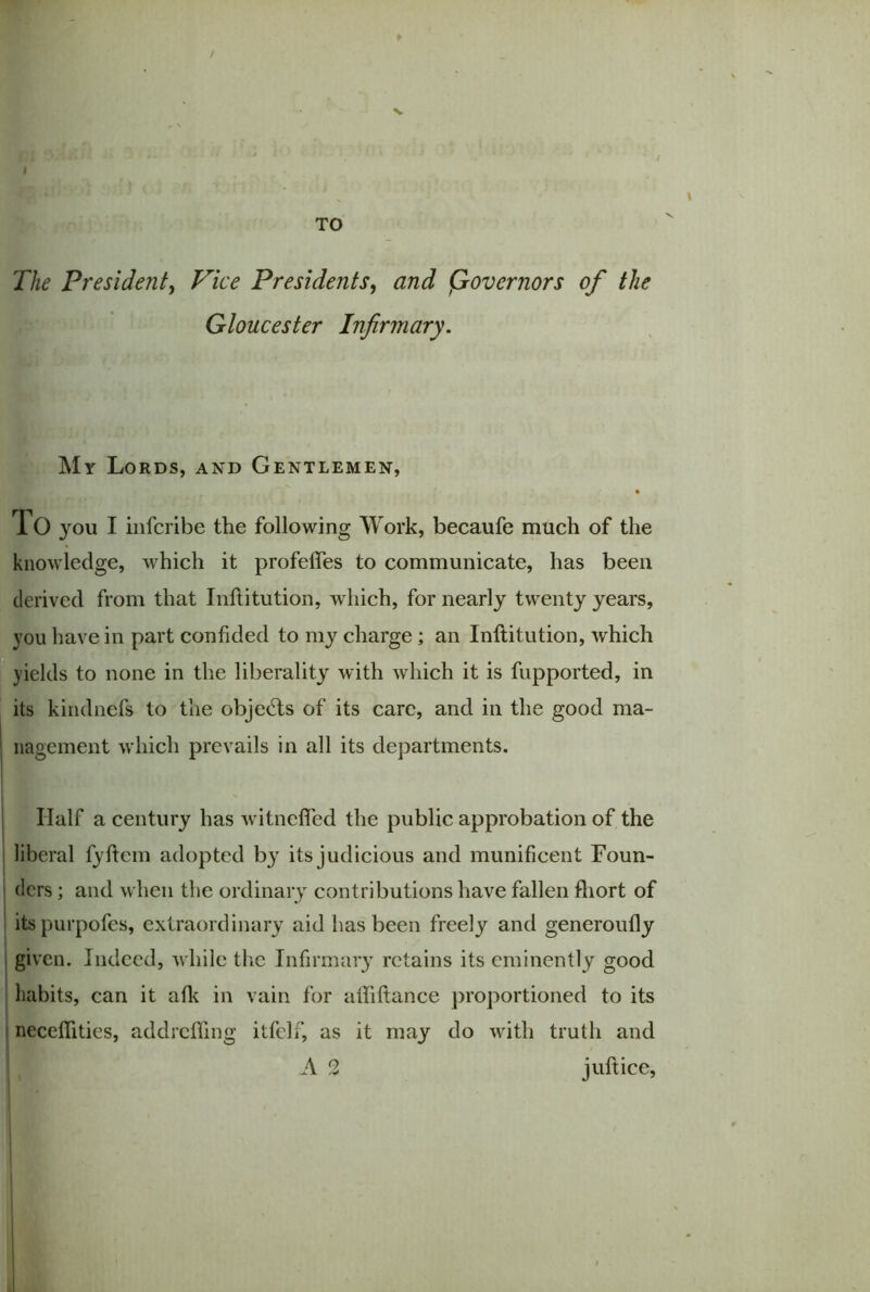 / I TO The President, Vice Presidents, and (Governors of the Gloucester Infirmary. My Lords, and Gentlemen, To you I infcribe the following Work, becaufe much of the knowledge, which it profefles to communicate, has been derived from that Inftitution, which, for nearly twenty years, you have in part confided to my charge ; an Inftitution, which yields to none in the liberality with which it is fupported, in its kindnefs to the objects of its care, and in the good ma- nagement which prevails in all its departments. Half a century has witneffed the public approbation of the liberal fyftem adopted by its judicious and munificent Foun- ders ; and when the ordinary contributions have fallen fliort of its purpofes, extraordinary aid has been freely and generoufly given. Indeed, while the Infirmary retains its eminently good habits, can it afk in vain for afliftance proportioned to its neceftities, addrefling itfelf, as it may do with truth and A 2 juft ice,