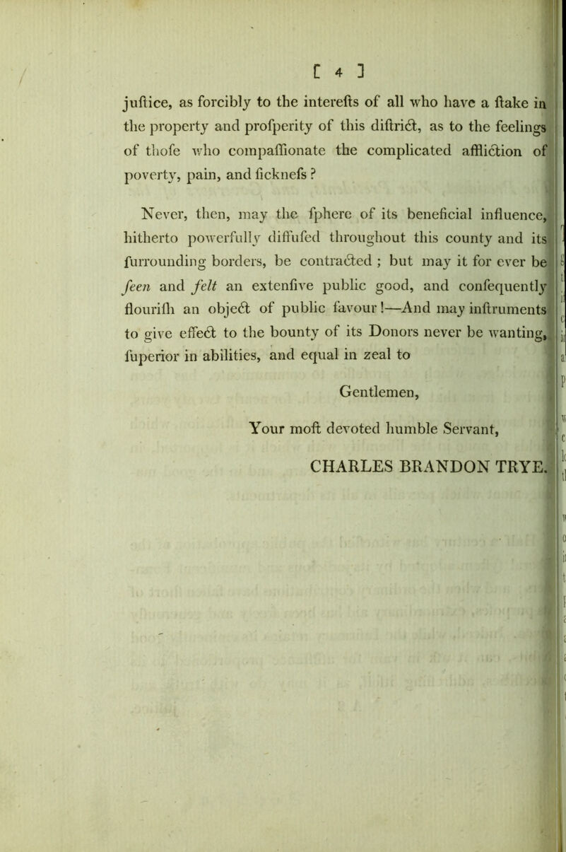 juft ice, as forcibly to the interefts of all who have a (take in the property and profperity of this diftridt, as to the feelings of thofe who compaffionate the complicated affliction of poverty, pain, and ficknefs ? Never, then, may the fphere of its beneficial influence, hitherto powerfully diffufed throughout this county and its furrounding borders, be contracted ; but may it for ever be feen and felt an extenfive public good, and confequently flourifli an objedt of public favour!—And may inftruments to give effedt to the bounty of its Donors never be wanting, fuperior in abilities, and equal in zeal to Gentlemen, Your moft devoted humble Servant, CHARLES BRANDON TRYE.