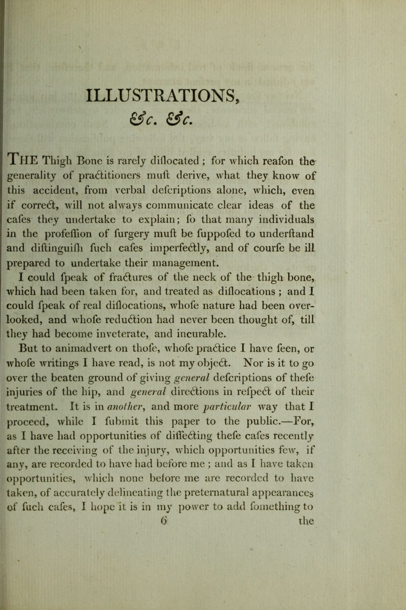 ILLUSTRATIONS, k5> c. &c. The Thigh Bone is rarely diflocated ; for which reafon the generality of practitioners muft derive, what they know of this accident, from verbal defcriptions alone, which, even if correCt, will not always communicate clear ideas of the cafes they undertake to explain; fo that many individuals in the profeftion of furgery muft be fuppofed to underhand and diftinguifti fuch cafes imperfeCtly, and of courfe be ill prepared to undertake their management. I could fpeak of fraCtures of the neck of the thigh bone, which had been taken for, and treated as diftocations ; and I could fpeak of real diftocations, whofe nature had been over- looked, and whofe reduction had never been thought of, till they had become inveterate, and incurable. But to animadvert on thofe, whofe praCtice I have feen, or whofe writings I have read, is not my objeCt. Nor is it to go over the beaten ground of giving general defcriptions of thefe injuries of the hip, and general directions in refpeCt of their treatment. It is in another, and more particular way that I proceed, while I fubmit this paper to the public.—For, as I have had opportunities of difleCting thefe cafes recently after the receiving of the injury, which opportunities few, if any, are recorded to have had before me ; and as I have taken opportunities, which none before me arc recorded to have taken, of accurately delineating the preternatural appearances of fuch cafes, I hope it is in my power to add fomething to