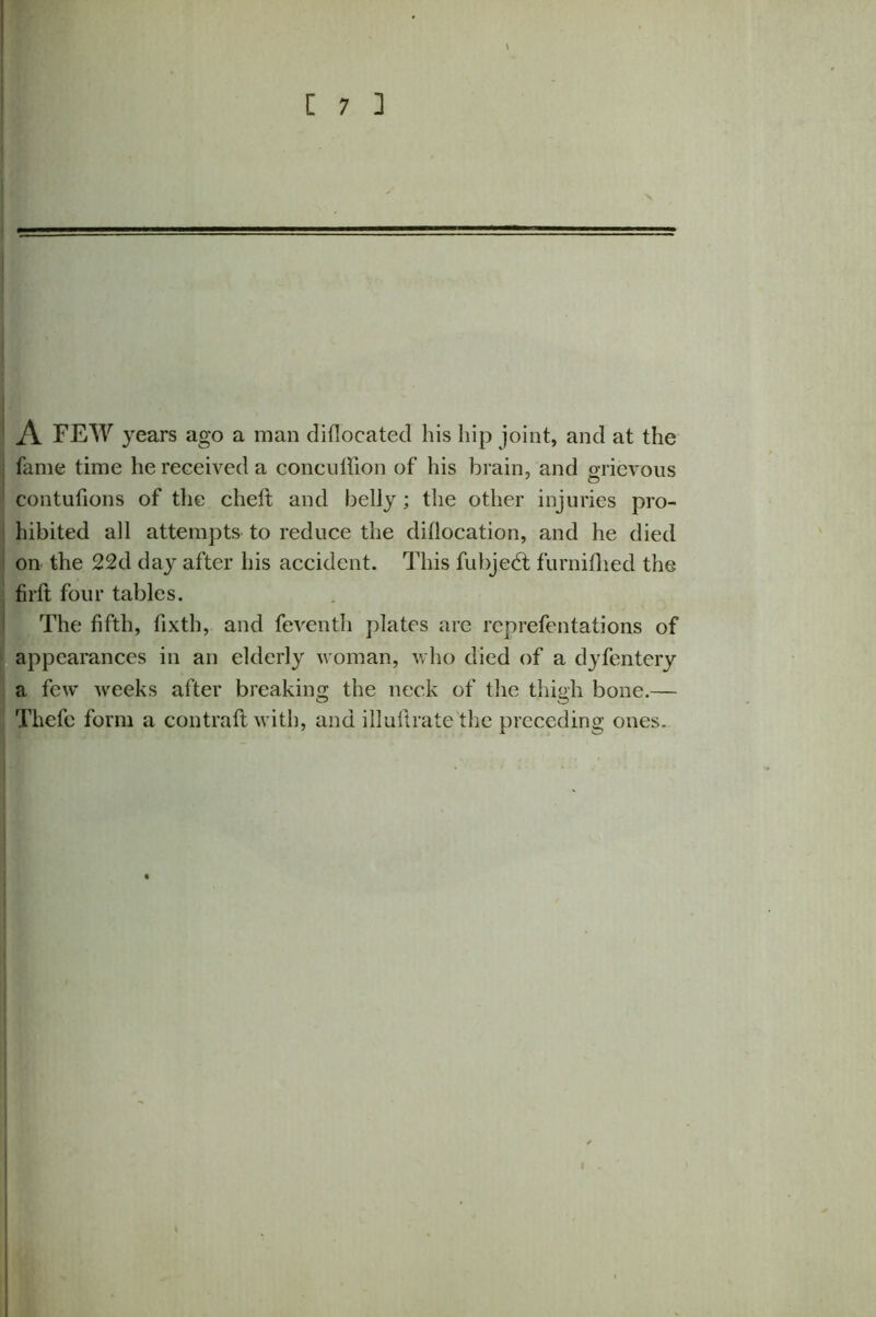 A FEW years ago a man diflocatecl his hip joint, and at the : fame time he received a concuffion of his brain, and grievous contufions of the chelt and belly ; the other injuries pro- hibited all attempts to reduce the diflocation, and he died on the 22d day after his accident. This fubjedt furnifhed the firft four tables. The fifth, fixth, and feventh plates are reprefentations of appearances in an elderly woman, who died of a dyfentery a few weeks after breaking the neck of the thigh bone.— Thefc form a contrail with, and illultrate the preceding ones.