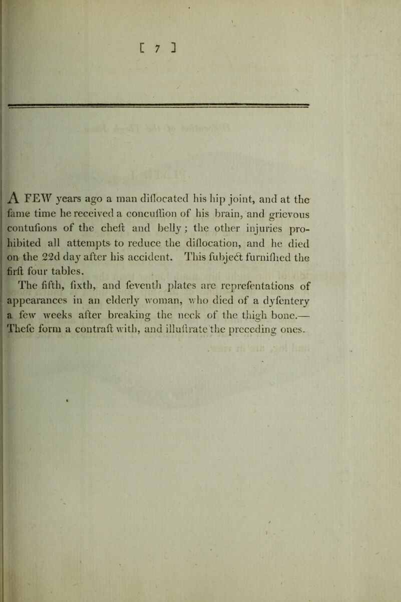 A FEW years ago a man diflocatecl his hip joint, and at the : fame time he received a concuffion of his brain, and grievous contufions of the chelt and belly ; the other injuries pro- hibited all attempts to reduce the diflocation, and he died on the 22d day after his accident. This fubjedt furnifhed the firft four tables. The fifth, fixth, and feventh plates are reprefentations of appearances in an elderly woman, who died of a dyfentery a few weeks after breaking the neck of the thigh bone.— Thefc form a contrail with, and illultrate the preceding ones.