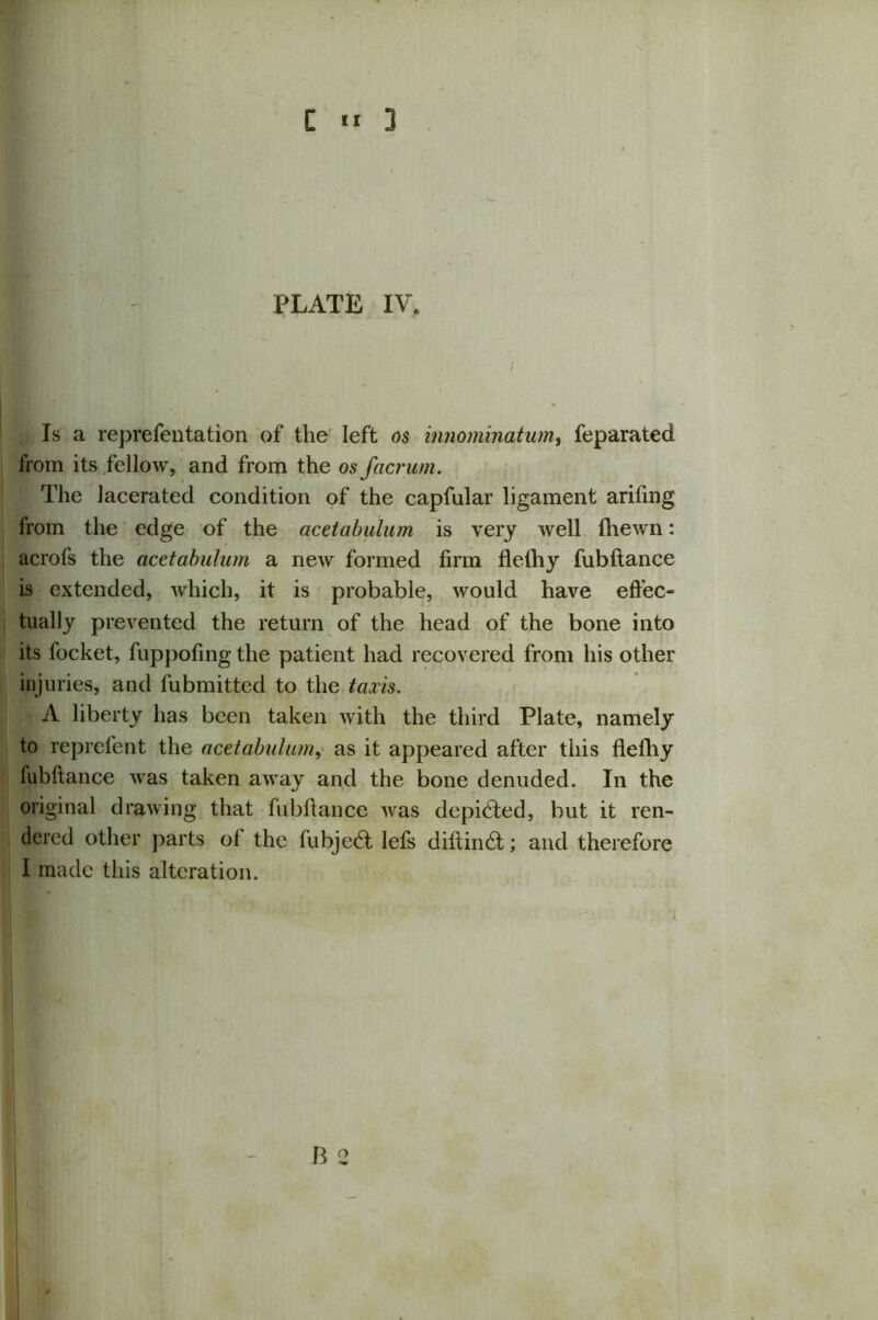 PLATE IV, Is a reprefentation of the left os innominatum, feparated from its fellow, and from the os facrum. The lacerated condition of the capfular ligament arifmg from the edge of the acetabulum is very well fhewn: acrofs the acetabulum a new formed firm flelhy fubftance is extended, which, it is probable, would have effec- tually prevented the return of the head of the bone into its focket, fuppofing the patient had recovered from his other injuries, and fubmitted to the taxis. A liberty has been taken with the third Plate, namely to reprefent the acetabulum, as it appeared after this flefhy fubftance was taken away and the bone denuded. In the original drawing that fubftance was depicted, but it ren- dered other parts of the fubjedt lefs diftindt; and therefore I made this alteration. B 2