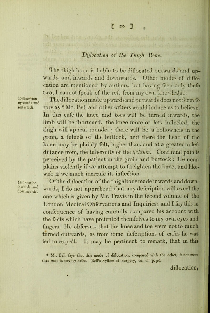 Diflocation of the Thigh Bone. Diflocation upwards and outwards. Diflocation inwards and downwards. The thigh bone is liable to be diflocated outwards and up- wards, and inwards and downwards. Other modes of diflo- cation are mentioned by authors, but having feen only thefe two, I cannot fpcak of the reft from my own knowledge. The diflocation made upwards and outwards does not feem fo rare as * Mr. Bell and other writers would induce us to believe. In this cafe the knee and toes will be turned inwards, the limb will be fliortened, the knee more or lefs inflected, the thigh will appear rounder ; there will be a hollownefs'in the groin, a fulnefs of the buttock, and there the head of the bone may be plainly felt, higher than, and at a greater or lefs diftance from, the tuberofity of the ifehium. Continual pain is perceived by the patient in the groin and buttock : He com- plains violently if we attempt to ftreighten the knee, and like- wife if we much increafe its inflection. Of the diflocation of the thigh bone made inwards and down- wards, I do not apprehend that any defeription will excel the one which is given by Mr. Travis in the fecond volume of the London Medical Obfervations and Inquiries; and I fay this in confequence of having carefully compared his account with the facts which have prefented themfelves to my own eyes and fingers. lie obferves, that the knee and toe were not fo much turned outAvards, as from fome deferiptions of cafes he was led to expefft. It may be pertinent to remark, that in this * Mr. Bell fays that this mode of diflocation, compared with the other, is not more than once ia twenty cafes. Bell’s Syftem of Surgery, vol. vi. p. 96. diflocation*
