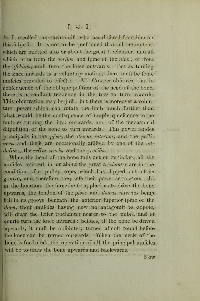 do I recollect any aiiatomift who has differed from him on this fubje<ft. It is not to be queftioned that all the mufcles which are inferted into or about the great trochanter, and all which arife from the dorfum and fpine of the ilium, or from the if chi it m, mu ft turn the knee outwards. But as turning the knee inwards is a voluntary motion, there muff be feme mufcles provided to effect it. Mr. Cowpcr obferves, that in confequence of the oblique petition of the head of the bone, there is a conftant tendency in the toes to turn inwards. This obfervation may be juft ; but there is moreover a volun- tary power which can rotate the limb much further than what would be the confequence of limple quiefcence in the mufcles turning the limb outwards, and of the mechanical difpofttion of the bone to turn inwards. This power refides principally in the pfoas, the iliiicus interims, and the pecti- iieus, and thefe are occaftonally aftifted by one of the ad- ductors, the reBus cruris, and the gracilis. When the head of the bone falls out of its locket, all the mufcles inferted in or about the great trochanter are in the condition of a pulley rope, which has flipped out of its groove, and therefore they lofe their power as rotators. If, in the luxation, the force be fo applied as to drive the bone upwards, the tendon of the pfoas and iliacus interims being ft ill in its groove beneath the anterior fuperior fpine of the ilium, thofe mufcles having now no antagonift to oppole, will draw the Ieffer trochanter nearer to the pubis, and of courfe turn the knee inwards ; belides, if the bone be driven upwards, it muft be abfolutely turned almoft round before the knee can be turned outwards. When the neck of the bone is fractured, the operation of all the principal mufcles will be to draw the bone upwards and backwards. Now