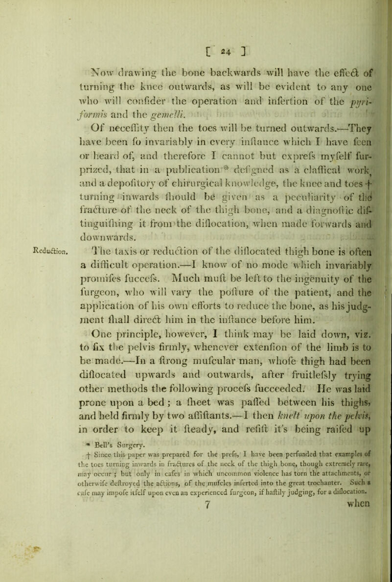 Reduction. Now drawing the bone backwards will have the effect of turning the knee outwards, as will be evident to any one who will confider the operation and infertion of the piri- formis and the gemclli. Of neceffity then the toes will be turned outwards.—They have been fo invariably in every inftance which I have feen or heard of. and therefore I cannot but exprefs myfelf fur- prized, that in a publication * defgned as a claffical work and a depofitory of chirurgical knowledge, the knee and toes f turning inwards ihould be given as a peculiarity of the fradture of the neck of the thigh bone, and a diagnoftic dif- tinguiffiing it from the dillocation, when made forwards and downwards. The taxis or reduction of the dillocatcd thighbone is often a difficult operation.—I know of no mode which invariably promifes fuccefs. Much muft be left to the ingenuity of the furgeon, who will vary the pofture of the patient, and the application of his own efforts to reduce the bone, as his judg- ment ffiall diredt him in the inftance before him. One principle, however, I think may be laid down, viz. to fix the pelvis firmly, whenever extenfion of the limb is to be made.—In a ftrong mufcular man, whole- thigh had been diflocated upwards and outwards, after fruitlefsly trying other methods the following procefs fucceeded. lie was laid prone upon a bed ; a fheet was paffed between his thighs, and held firmly by two affiftants.—I then knelt upon the pelvis, in order to keep it fteady, and refill; it’s being raifed up * Bell’s Surgery. -}- Since this paper was prepared for the prefs, I have been perfuaded that examples of the toes turning inwards in fractures of the neck of the thigh bone, though extremely rare, may occur ; but only in cafes in which uncommon violence lias torn the attachments, or otherwife deftroyed the actions, of the mufcles inferted into the great trochanter. Such 8 CMfe may impofe itfclf upon even an experienced furgeon, if haftily judging, for a dillocation. 7 when