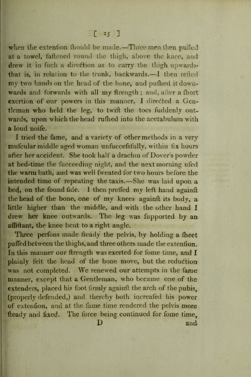 when the extension fhould be made.—Three; men then pulled at a towel, fattened round the thigh, above the knee, and drew it in fuch a direction as to carry the thigh upwards? that is, in relation to the trunk, backwards.—I then retted my two hands on the head of the bone, and puttied it down- wards and forwards with all my ftrength ; and, after a fhort exertion of our powers in this manner, I directed a Gen- tleman who held the leg, to twift the toes fuddenly out- wards, upon which the head ruflied into the acetabulum with a loud noife. I tried the fame, and a variety of other methods in a very mufcular middle aged woman unfuccefsfully, within fix hours after her accident. She took half a drachm of Dover’s powder at bed-time the fucceeding night, and the next morning ufed the warm bath, and was well fweated for two hours before the intended time of repeating the taxis.—She was laid upon a bed, on the found fide. I then prefted my left hand againft the head of the bone, one of my knees againft its body, a little higher than the middle, and with the other hand I drew her knee outwards. The leg was fupported by an afiiftant, the knee bent to a right angle. Three perfons made Heady the pelvis, by holding a (beet pafted between the thighs, and three others made the exteniion. In this manner our ftrength was exerted for fome time, and I plainly felt the head of the bone move, but the reduction was not completed. We renewed our attempts in the fame manner, except that a Gentleman, who became one of the extenders, placed his foot firmly againft the arch of the pubis, (properly defended,) and thereby both increafed his power of extenfton, and at the fame time rendered the pelvis more fteady and fixed. The force being continued for fome time, D and