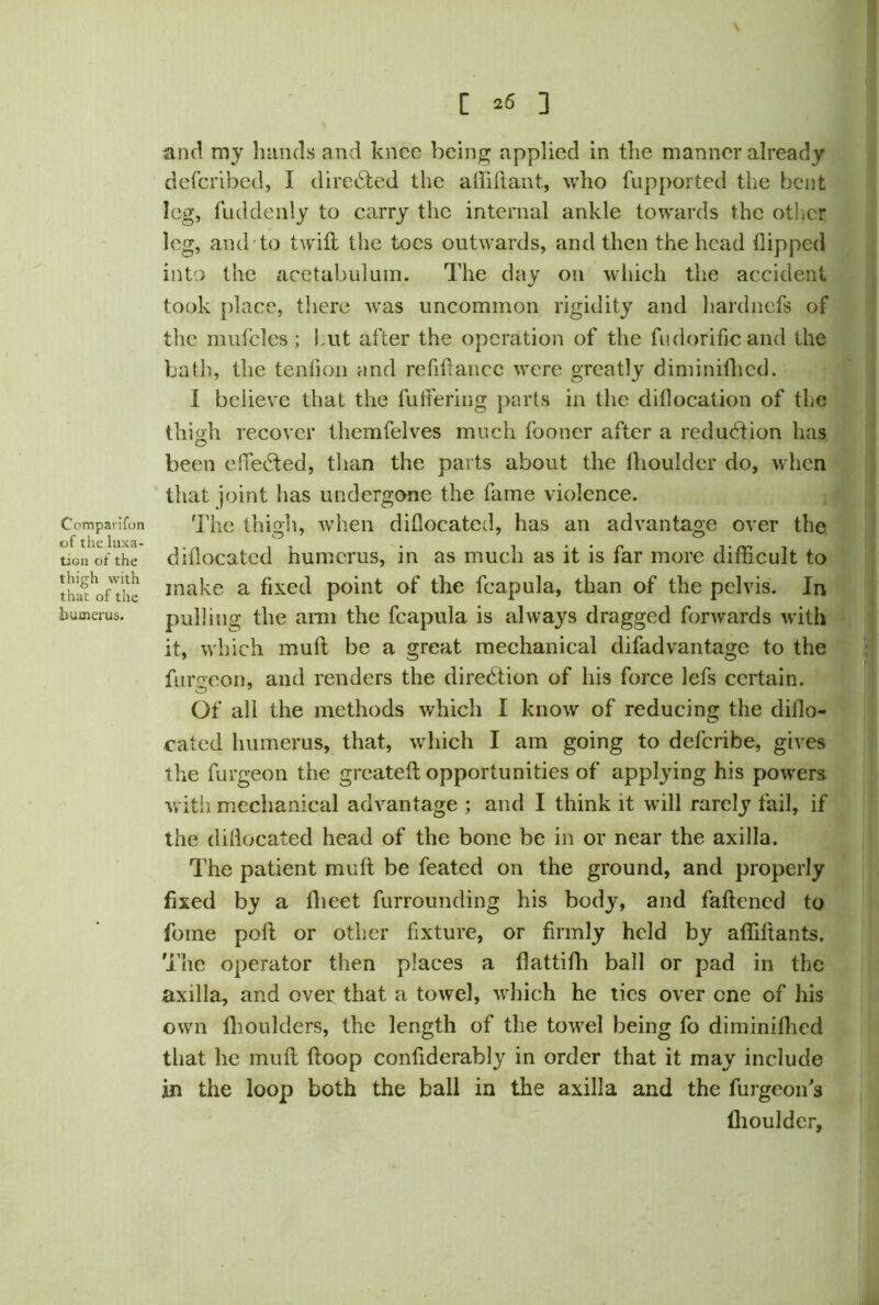 [ *6 ] Comparifon of the luxa- tion of the thigh with that of the humerus. and my hands and knee being applied in the manner already deferibed, I directed the affiftant, who fupported the bent leg, fuddenly to carry the internal ankle towards the other leg, and to twill the toes outwards, and then the head flipped into the acetabulum. The day on which the accident took place, there was uncommon rigidity and hardnefs of the mulcles ; hut after the operation of the fudorific and the bath, the tenfion and refiflancc were greatly diminifhed. I believe that the fu tie ring parts in the diflocation of the thigh recover themfelves much fooner after a reduction has been effected, than the parts about the fhoulder do, when that joint has undergone the fame violence. The thigh, when diflocated, has an advantage over the diflocated humerus, in as much as it is far more difficult to make a fixed point of the fcapula, than of the pelvis. In pulling the arm the fcapula is always dragged forwards with it, which mull be a great mechanical difad vantage to the fursreon, and renders the direction of his force lefs certain. Of all the methods which I know of reducing the diflo- cated humerus, that, which I am going to deferibe, gives the furgeon the greateft opportunities of applying his powers with mechanical advantage ; and I think it wdll rarely fail, if the diflocated head of the bone be in or near the axilla. The patient mull be feated on the ground, and properly fixed by a lheet furrounding his body, and fattened to fome poll or other fixture, or firmly held by afliltants. The operator then places a flattifh ball or pad in the axilla, and over that a towel, which he tics over one of his own fhoulders, the length of the towel being fo diminifhed that he mull Hoop confiderably in order that it may include in the loop both the ball in the axilla and the furgeon s fliouldcr,