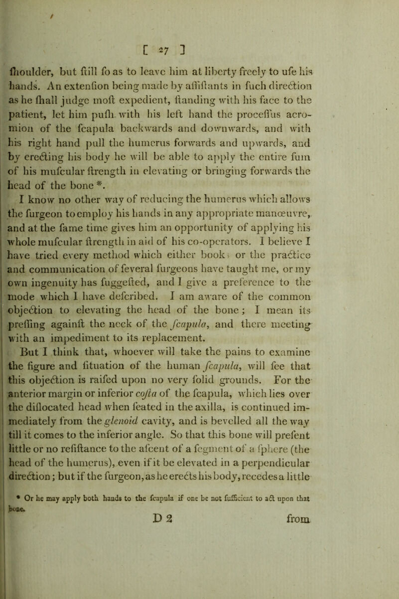 / [ *7 ] fiioulder, but ftill fo as to leave him at liberty freely to ufe his hands. An extenfion being made by alii ft ants in fuch direction as he (hall judge moll expedient, Handing with his face to the patient, let him pufli with his left hand the proceftus acro- mion of the fcapula backwards and downwards, and with his right hand pull the humerus forwards and upwards, and by erecting his body he will be able to apply the entire fum of his mufcular ftxengtli in elevating or bringing forwards the head of the bone *. I know no other way of reducing the humerus which allows the furgeon to cm ploy his hands in any appropriate manoeuvre, and at the fame time gives him an opportunity of applying his whole mufcular ftrengtli in aid of his co-operators. 1 believe I have tried every method which either book> or the practice and communication of feveral furgeons have taught me, or my own ingenuity has fuggefted, and J give a preference to the mode which 1 have deferibed. I am aware of the common objection to elevating the head of the bone ; I mean its prefting againft the neck of the fcapula, and there meeting with an impediment to its replacement. But I think that, whoever will take the pains to examine the figure and lituation of the human fcapula, will fee that this objection is raifed upon no very folid grounds. For the anterior margin or inferior cojta of the fcapula, which lies over the difiocated head when feated in the axilla, is continued im- mediately from the glenoid cavity, and is bevelled all the way till it comes to the inferior angle. So that this bone will prefent little or no refiftance to the afeent of a fegment of a fphere (the head of the humerus), even if it be elevated in a perpendicular direction; but if the furgeon, as he erects his body, recedes a little * Or he may apply both hands to the fcapula if one be not fufScicnt to adt upon that bone. D 2 from