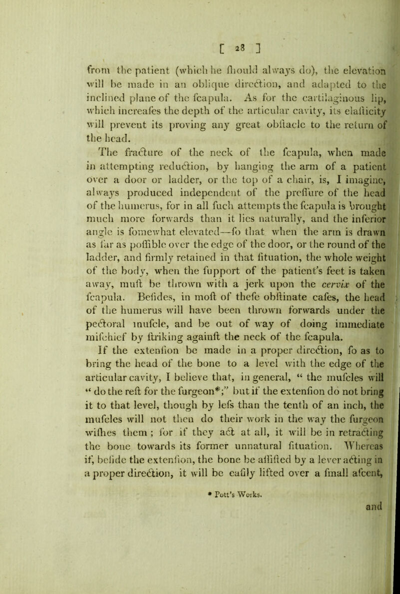 [ 23 ] from the patient (which he fhould always do), the elevation will be made in an oblique direction, and adapted to the inclined plane of the lcapula. As for the cartilaginous lip, which increafes the depth of the articular cavity, its elafticity will prevent its proving any great obftacle to the return of the head. The fracture of the neck of the fcapula, when made in attempting reduction, by hanging the arm of a patient over a door or ladder, or the top of a chair, is, I imagine, always produced independent of the p re flu re of the head of the humerus, for in all fuch attempts the fcapula is brought much more forwards than it lies naturally, and the inferior angle is fomewhat elevated—fo that when the arm is drawn as far as poflible over the edge of the door, or the round of the ladder, and firmly retained in that fltuation, the whole weight of the body, when the fupport of the patient’s feet is taken away, muft be thrown with a jerk upon the cervix of the fcapula. Betides, in moft of thefe obflinate cafes, the head of the humerus will have been thrown forwards under the pecftoral mufcle, and be out of way of doing immediate mifehief by ftriking againft the neck of the fcapula. If the extenflon be made in a proper direction, fo as to bring the head of the bone to a level with the edge of the articular cavity, I believe that, in general, “ the mufcles will “ do the reft for the furgeon*;” but if the extenflon do not bring it to that level, though by lefs than the tenth of an inch, the mufcles will not then do their work in the way the furgeon wiflies them ; lor if they adl at all, it will be in retracting the bone towards its former unnatural fltuation. Whereas if, belidc the extenflon, the bone be aflilted by a leveraging in a proper direction, it will be eaflly lifted over a fmall afeent, * Pott’s Works. and