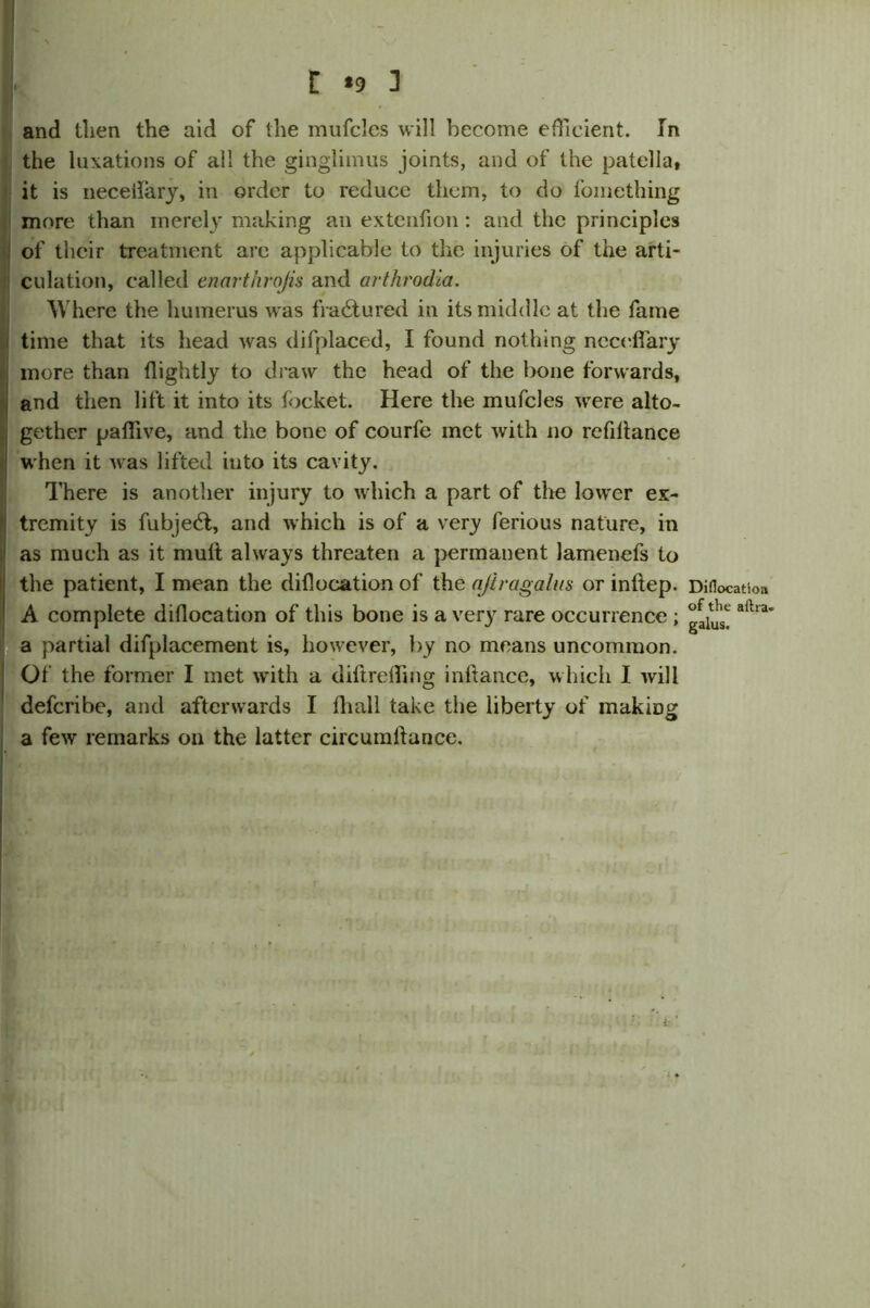 and then the aid of the mufcies will become efficient. In the luxations of all the ginglimus joints, and of the patella, it is neceiiary, in order to reduce them, to do foinething more than merely making an extenfion: and the principles of their treatment are applicable to the injuries of the arti- culation, called enarthrojis and arthrodia. Where the humerus was fradtured in its middle at the fame time that its head was difplaced, I found nothing ncceffary more than flightly to draw the head of the bone forwards, and then lift it into its focket. Here the mufcies were alto- gether paffive, and the bone of courfe met with no refinance when it was lifted into its cavity. There is another injury to which a part of the lower ex- tremity is fubjedt, and which is of a very ferious nature, in as much as it mutt always threaten a permanent lamenefs to the patient, I mean the diflocation of the ajiragalus or inftep. A complete diflocation of this bone is a very rare occurrence ; a partial difplacement is, however, by no means uncommon. Of the former I met with a diftreffing inftance, which I will deferibe, and afterwards I flia.ll take the liberty of making a few remarks on the latter circumflance. Diflocatioa of the aftt a- galus.