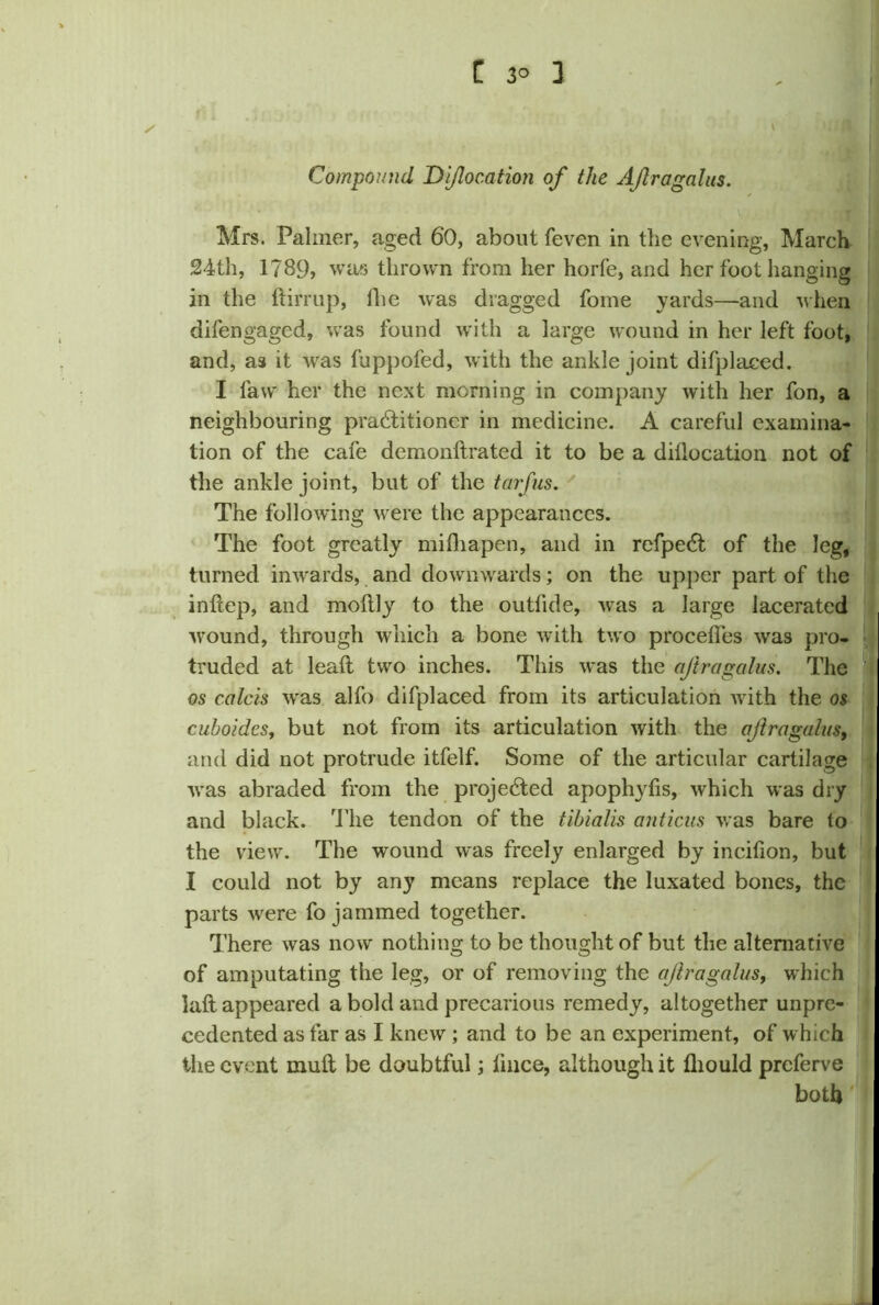 fi. ✓ Compound Di/location of the Ajiragalus. V * ■ • J Mrs. Palmer, aged 60, about feven in tlie evening, March 24th, 1789, was thrown from her horfe, and her foot hanging in the ftirrup, lhe was dragged fome yards—and when difengaged, was found with a large wound in her left foot, and, as it was fuppofed, with the ankle joint difplaeed. I law her the next morning in company with her fon, a neighbouring practitioner in medicine. A careful examina- tion of the cafe demonitrated it to be a dillocation not of the ankle joint, but of the tarfus. The following were the appearances. The foot greatly mifhapen, and in refpeCt of the leg, turned inwards, and downwards; on the upper part of the inftep, and moltly to the outlide, was a large lacerated wound, through which a bone with two procehes was pro- truded at leaft two inches. This was the ajiragalus. The os calcis was alfo difplaeed from its articulation with the os cuboides, but not from its articulation with the ajiragalus, and did not protrude itfelf. Some of the articular cartilage was abraded from the projected apophyfis, which was dry and black. The tendon of the tibialis anticus was bare to the view. The wound was freely enlarged by incifion, but I could not by any means replace the luxated bones, the parts were fo jammed together. There was now nothing to be thought of but the alternative of amputating the leg, or of removing the ajiragalus, which laft appeared a bold and precarious remedy, altogether unpre- cedented as far as I knew ; and to be an experiment, of which the event mult be doubtful; lince, although it fliould preferve both