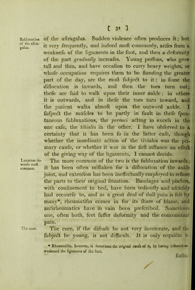 Subluxation of the aftra- galus. Luxation in- wards moft common. The cure. C 3* 3 of the aftragalus. Sudden violence often produces it; but it very frequently, and indeed moft commonly, arifes from a weaknefs of the ligaments in the foot, and then a deformity of the part gradually increafes. Young perfons, who grow tall and thin, and have occafion to carry heavy weights, or whofe occupation requires them to be Handing the greater part of the day, are the moft fubje£t to it: in fome the diflocation is inwards, and then the toes turn out; thefe are faid to walk upon their inner ankle ; in others it is outwards, and in thefe the toes turn inward, and the patient walks almoft upon the outward ankle. I fufpedt the mufeles to be partly in fault in thefe fpon- taneous fubluxations, the peronci adting in excefs in the one cafe, the tibialcs in the other. I have obferved to a certainty that it has been fo in the latter cafe, though i whether the inordinate adtion of the tibialcs was the pri- mary caufe, or whether it was in the lirft inftance an effect of the giving wa}r of the ligaments, I cannot decide. The more common of the two is the fubluxation inwards; it has been often miftaken for a diflocation of the ankle joint, and extenlion has been ineffetftually employed to reftorc the parts to their original fituation. Bandages and plaflers, with confinement to bed, have been tedioufly and ufclefsly had recourfe to, and as a great deal of dull pain is felt by many*, rheumatifm comes in for it's fhare of blame, and antirheumatics have in vain been preferibed. Sometimes one, often both, feet fuffer deformity and the concomitant pain. The cure, if the difeafe be not very inveterate, and the fubjedft be young, is not difficult. It is only requifite t( * Rheumatifm, however, ia fometimes the original caufe of it, by hating inflamed an •seeakened the ligament* of the foot. forbit X I