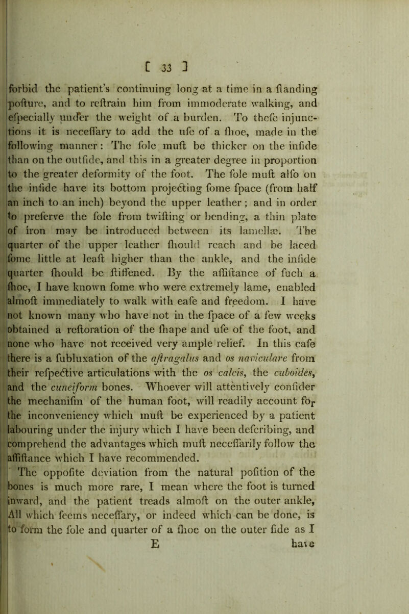 forbid the patient’s continuing long at a lime in a handing pofture, and to rcftrain him from immoderate walking, and efpecially under the weight of a burden. To thefe injunc- tions it is neceffary to add the life of a lhoe, made in the following manner: The foie muft be thicker on the infide than on the outfide, and this in a greater degree in proportion to the greater deformity of the foot. The foie muft alfo on the infide have its bottom proje<fting fome fpace (from half an inch to an inch) beyond the upper leather ; and in order to preferve the foie from twifting or bending, a thin plate of iron may be introduced between its lamellae. The quarter of the upper leather fliould reach and be laced fome little at leaft higher than the ankle, and the infide quarter fhould be ftitfened. By the aftiftance of fuch a (hoe, I have known fome who were extremely lame, enabled almoft immediately to walk with eafe and freedom. I have not known many who have not in the fpace of a few weeks obtained a reftoration of the fhape and ufe of the foot, and none who have not received very ample relief. In this cafe there is a fubluxation of the ajtragalus and os naviculare from their refpeeftive articulations with the os calcis, the cuboides, and the cuneiform bones. Whoever will attentively confider the mechanifm of the human foot, will readily account for the inconveniency which muft be experienced by a patient labouring under the injury which I have been deferibing, and comprehend the advantages which muft neceflarily follow the aftiftance which I have recommended. The oppofite deviation from the natural pofition of the bones is much more rare, I mean where the foot is turned inward, and the patient treads almoft on the outer ankle, All which feems neceffary, or indeed which can be done, is to form the foie and quarter of a lhoe on the outer fide as I E ha\e