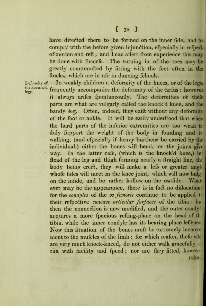 have directed them to be formed on the inner fide, and to comply with the before given injunction, efpecially in refpeCt of motion and reft; and I can alfert from experience this may be done with fuccefs. The turning in of the toes may be greatly counteracted by fitting with the feet often in the llocks, which are in ufe in dancing fchools. Deformity of In weakly children a deformity of the knees, or of the legs, ;!;Wsand frequently accompanies the deformity of thetarfus; however it alwa3rs arifes fpontaneoufly. The deformities of thefe parts are what are vulgarly called the knock’d knee, and the bandy leg. Often, indeed, they exift without any deformity of the foot or ankle. It will be eafily underflood that wher the hard parts of the inferior extremities are too weak tc duly fupport the weight of the body in Handing and ir walking, (and efpecially if heavy burthens be carried by th< individual,) either the bones will bend, or the joints giv< way. In the latter cafe, (which is the knock’d knee,) in Head of the leg and thigh forming nearly a ftraight line, th< body being ereCt, they will make a lefs or greater angl< whofe fides will meet in the knee joint, which will now bulg on the infide, and be rather hollow on the outfide. AVhat ever may be the appearance, there is in faCt no diflocation for the condyles of the os femoris continue to be applied t their refpeCtive concave articular furfaces of the tibia; bu then the connection is new modified, and the outer condyl acquires a more fpacious relting-place on the head of th tibia, while the inner condyle has its bearing place leffenec Now this fituation of the bones muft be extremely inconvi nicnt to the mufcles of the limb ; for which reafon, thofe wb are very much knock-kneed, do not either walk gracefully i run with facility and fpeed; nor are they fitted, howev< robu