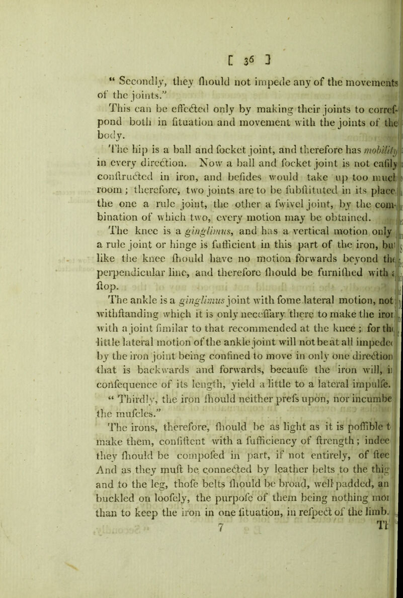 “ Secondly, they fliouk! not impede any of the movements of the joints.” pond both in filiation and movement with the joints of the body. the one a rule joint, the other a fwivel joint, by the com- bination of which two, every motion may be obtained. The knee is a ginglimus, and has a vertical motion only a ride joint or hinge is fnllicient in this part of the iron, bn! j like the knee fhould have no motion forwards beyond tin f( perpendicular line, and therefore fhould be furnilhed with * : The ankle is a ginglimus joint with fome lateral mot ion, not withflanding which it is only necefiary there to make the iroi with a joint fimilar to that recommended at the knee ; for tin by the iron joint being confined to move in only one direction that is backwards and forwards, becaufe the iron will, ii confequence of its length, yield a little to a lateral impulfe. “ Thirdly, the iron fhould neither prefs upon, norincumbe the mufcles.” The irons, therefore, fliould be as light as it is poflible t make them, confident with a fnfficiency of flrength; indee they fhould be compofed in part, if not entirely, of ftee And as they mull be connected by leather belts to the thig and to the leg, thofe belts fliould be broad, well padded, an buckled on loofely, the purpofe of them being nothing mOr than to keep the iron in one lituatiou, in refpedtof the limb. I This can be effected only by making their joints to corref- Thc hip is a ball and focket. joint, and therefore has mobiUh) flop. little lateral motion of the ankle joint will not beat all impedei 7 T1